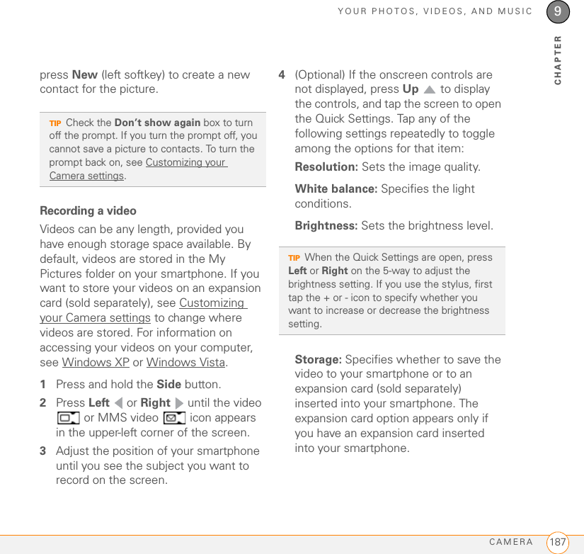 YOUR PHOTOS, VIDEOS, AND MUSICCAMERA 1879CHAPTERpress New (left softkey) to create a new contact for the picture.Recording a videoVideos can be any length, provided you have enough storage space available. By default, videos are stored in the My Pictures folder on your smartphone. If you want to store your videos on an expansion card (sold separately), see Customizing your Camera settings to change where videos are stored. For information on accessing your videos on your computer, see Windows XP or Windows Vista.1Press and hold the Side button.2Press Left  or Right   until the video  or MMS video   icon appears in the upper-left corner of the screen.3Adjust the position of your smartphone until you see the subject you want to record on the screen. 4(Optional) If the onscreen controls are not displayed, press Up   to display the controls, and tap the screen to open the Quick Settings. Tap any of the following settings repeatedly to toggle among the options for that item:Resolution: Sets the image quality.White balance: Specifies the light conditions.Brightness: Sets the brightness level.Storage: Specifies whether to save the video to your smartphone or to an expansion card (sold separately) inserted into your smartphone. The expansion card option appears only if you have an expansion card inserted into your smartphone.TIPCheck the Don’t show again box to turn off the prompt. If you turn the prompt off, you cannot save a picture to contacts. To turn the prompt back on, see Customizing your Camera settings.TIPWhen the Quick Settings are open, press Left or Right on the 5-way to adjust the brightness setting. If you use the stylus, first tap the + or - icon to specify whether you want to increase or decrease the brightness setting.