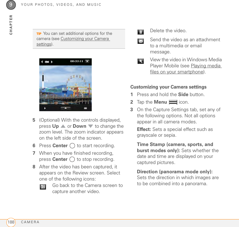 YOUR PHOTOS, VIDEOS, AND MUSICCAMERA1889CHAPTER5(Optional) With the controls displayed, press Up  or Down   to change the zoom level. The zoom indicator appears on the left side of the screen.6Press Center   to start recording.7When you have finished recording, press Center   to stop recording.8After the video has been captured, it appears on the Review screen. Select one of the following icons:Customizing your Camera settings1Press and hold the Side button.2Tap the Menu  icon.3On the Capture Settings tab, set any of the following options. Not all options appear in all camera modes.Effect: Sets a special effect such as grayscale or sepia.Time Stamp (camera, sports, and burst modes only): Sets whether the date and time are displayed on your captured pictures.Direction (panorama mode only): Sets the direction in which images are to be combined into a panorama.TIPYou can set additional options for the camera (see Customizing your Camera settings). Go back to the Camera screen to capture another video.Delete the video.Send the video as an attachment to a multimedia or email message.View the video in Windows Media Player Mobile (see Playing media files on your smartphone).