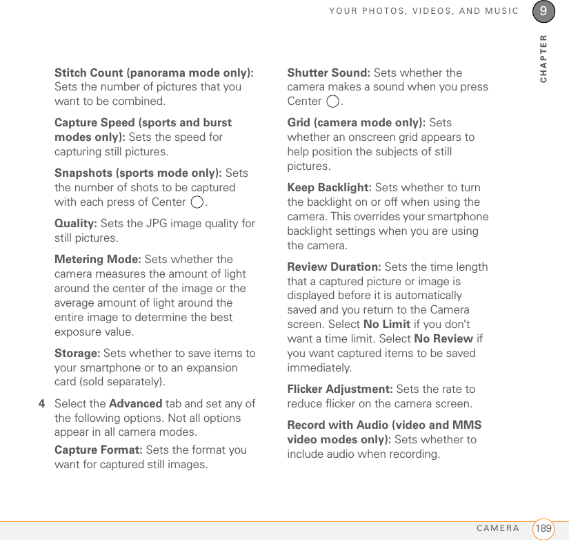 YOUR PHOTOS, VIDEOS, AND MUSICCAMERA 1899CHAPTERStitch Count (panorama mode only): Sets the number of pictures that you want to be combined.Capture Speed (sports and burst modes only): Sets the speed for capturing still pictures.Snapshots (sports mode only): Sets the number of shots to be captured with each press of Center  .Quality: Sets the JPG image quality for still pictures.Metering Mode: Sets whether the camera measures the amount of light around the center of the image or the average amount of light around the entire image to determine the best exposure value.Storage: Sets whether to save items to your smartphone or to an expansion card (sold separately).4Select the Advanced tab and set any of the following options. Not all options appear in all camera modes.Capture Format: Sets the format you want for captured still images.Shutter Sound: Sets whether the camera makes a sound when you press Center .Grid (camera mode only): Sets whether an onscreen grid appears to help position the subjects of still pictures.Keep Backlight: Sets whether to turn the backlight on or off when using the camera. This overrides your smartphone backlight settings when you are using the camera.Review Duration: Sets the time length that a captured picture or image is displayed before it is automatically saved and you return to the Camera screen. Select No Limit if you don’t want a time limit. Select No Review if you want captured items to be saved immediately.Flicker Adjustment: Sets the rate to reduce flicker on the camera screen.Record with Audio (video and MMS video modes only): Sets whether to include audio when recording.
