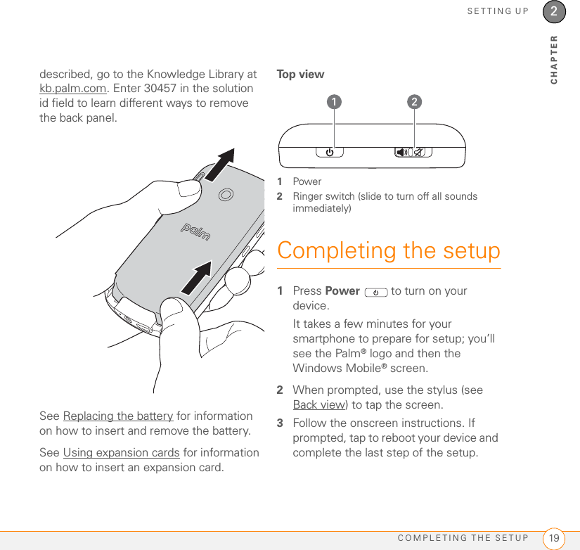 SETTING UPCOMPLETING THE SETUP 192CHAPTERdescribed, go to the Knowledge Library at kb.palm.com. Enter 30457 in the solution id field to learn different ways to remove the back panel.See Replacing the battery for information on how to insert and remove the battery.See Using expansion cards for information on how to insert an expansion card.To p  v i e w1Power2Ringer switch (slide to turn off all sounds immediately)Completing the setup1Press Power   to turn on your device.It takes a few minutes for your smartphone to prepare for setup; you’ll see the Palm® logo and then the Windows Mobile® screen.2When prompted, use the stylus (see Back view) to tap the screen.3Follow the onscreen instructions. If prompted, tap to reboot your device and complete the last step of the setup.1 2