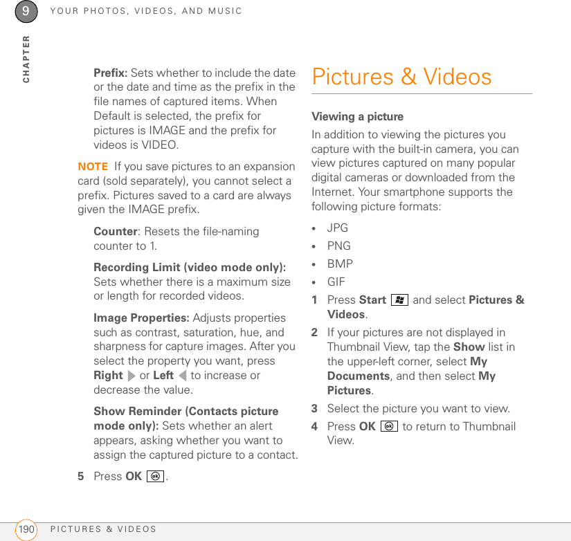 YOUR PHOTOS, VIDEOS, AND MUSICPICTURES &amp; VIDEOS1909CHAPTERPrefix: Sets whether to include the date or the date and time as the prefix in the file names of captured items. When Default is selected, the prefix for pictures is IMAGE and the prefix for videos is VIDEO.NOTE If you save pictures to an expansion card (sold separately), you cannot select a prefix. Pictures saved to a card are always given the IMAGE prefix.Counter: Resets the file-naming counter to 1.Recording Limit (video mode only): Sets whether there is a maximum size or length for recorded videos.Image Properties: Adjusts properties such as contrast, saturation, hue, and sharpness for capture images. After you select the property you want, press Right  or Left   to increase or decrease the value.Show Reminder (Contacts picture mode only): Sets whether an alert appears, asking whether you want to assign the captured picture to a contact.5Press OK .Pictures &amp; VideosViewing a pictureIn addition to viewing the pictures you capture with the built-in camera, you can view pictures captured on many popular digital cameras or downloaded from the Internet. Your smartphone supports the following picture formats:•JPG •PNG•BMP•GIF1Press Start   and select Pictures &amp; Videos.2If your pictures are not displayed in Thumbnail View, tap the Show list in the upper-left corner, select My Documents, and then select My Pictures.3Select the picture you want to view. 4Press OK   to return to Thumbnail View.