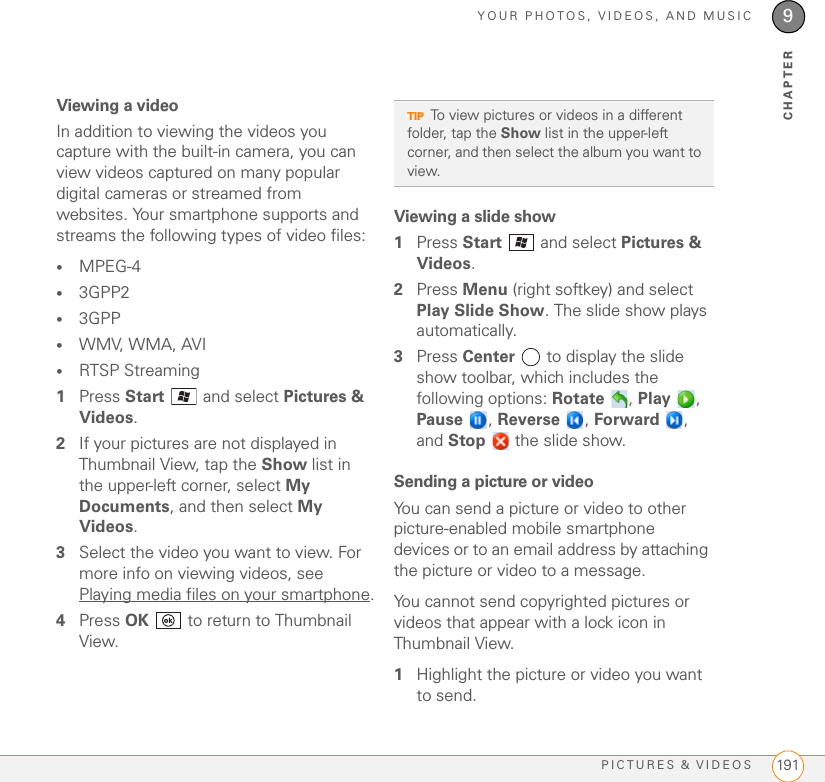 YOUR PHOTOS, VIDEOS, AND MUSICPICTURES &amp; VIDEOS 1919CHAPTERViewing a videoIn addition to viewing the videos you capture with the built-in camera, you can view videos captured on many popular digital cameras or streamed from websites. Your smartphone supports and streams the following types of video files:•MPEG-4•3GPP2•3GPP•WMV, WMA, AVI•RTSP Streaming1Press Start   and select Pictures &amp; Videos.2If your pictures are not displayed in Thumbnail View, tap the Show list in the upper-left corner, select My Documents, and then select My Videos.3Select the video you want to view. For more info on viewing videos, see Playing media files on your smartphone.4Press OK   to return to Thumbnail View.Viewing a slide show1Press Start   and select Pictures &amp; Videos.2Press Menu (right softkey) and select Play Slide Show. The slide show plays automatically.3Press Center   to display the slide show toolbar, which includes the following options: Rotate , Play , Pause , Reverse , Forward , and Stop   the slide show.Sending a picture or videoYou can send a picture or video to other picture-enabled mobile smartphone devices or to an email address by attaching the picture or video to a message.You cannot send copyrighted pictures or videos that appear with a lock icon in Thumbnail View.1Highlight the picture or video you want to send. TIPTo view pictures or videos in a different folder, tap the Show list in the upper-left corner, and then select the album you want to view. 