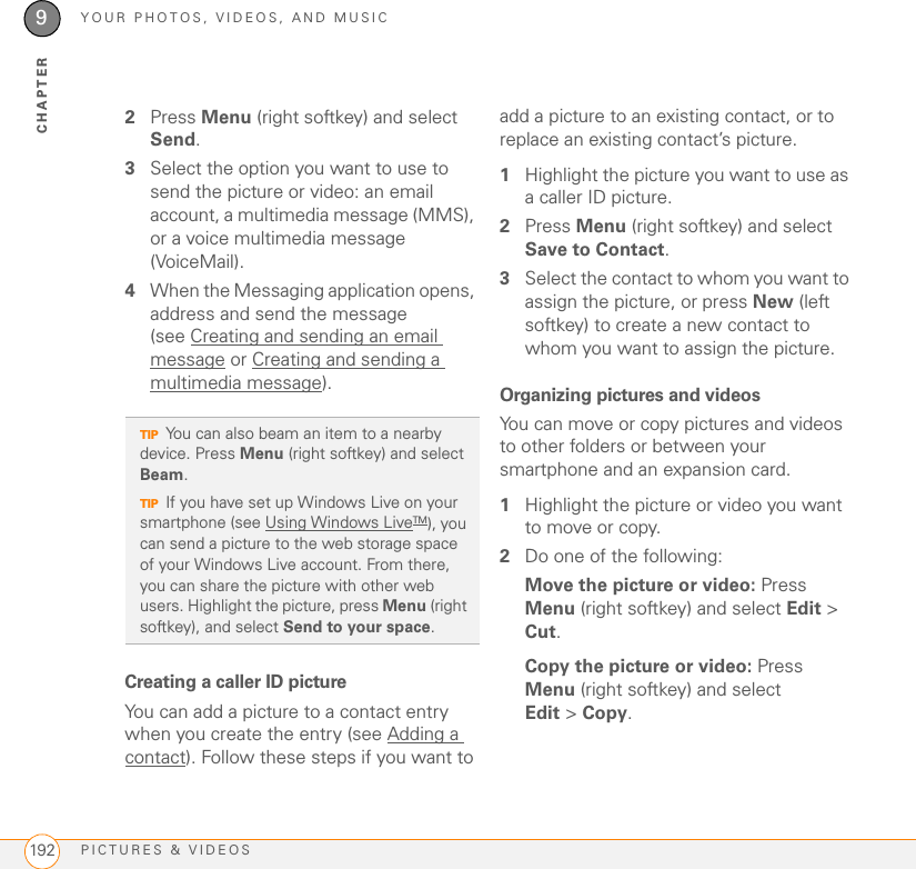 YOUR PHOTOS, VIDEOS, AND MUSICPICTURES &amp; VIDEOS1929CHAPTER2Press Menu (right softkey) and select Send.3Select the option you want to use to send the picture or video: an email account, a multimedia message (MMS), or a voice multimedia message (VoiceMail).4When the Messaging application opens, address and send the message (see Creating and sending an email message or Creating and sending a multimedia message).Creating a caller ID pictureYou can add a picture to a contact entry when you create the entry (see Adding a contact). Follow these steps if you want to add a picture to an existing contact, or to replace an existing contact’s picture.1Highlight the picture you want to use as a caller ID picture.2Press Menu (right softkey) and select Save to Contact.3Select the contact to whom you want to assign the picture, or press New (left softkey) to create a new contact to whom you want to assign the picture.Organizing pictures and videosYou can move or copy pictures and videos to other folders or between your smartphone and an expansion card.1Highlight the picture or video you want to move or copy.2Do one of the following:Move the picture or video: Press Menu (right softkey) and select Edit &gt; Cut.Copy the picture or video: Press Menu (right softkey) and select Edit &gt;Copy.TIPYou can also beam an item to a nearby device. Press Menu (right softkey) and select Beam. TIPIf you have set up Windows Live on your smartphone (see Using Windows LiveTM), you can send a picture to the web storage space of your Windows Live account. From there, you can share the picture with other web users. Highlight the picture, press Menu (right softkey), and select Send to your space. 
