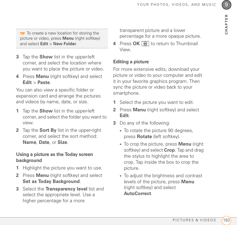 YOUR PHOTOS, VIDEOS, AND MUSICPICTURES &amp; VIDEOS 1939CHAPTER3Tap the Show list in the upper-left corner, and select the location where you want to place the picture or video.4Press Menu (right softkey) and select Edit &gt; Paste.You can also view a specific folder or expansion card and arrange the pictures and videos by name, date, or size.1Tap the Show list in the upper-left corner, and select the folder you want to view.2Tap the Sort By list in the upper-right corner, and select the sort method: Name, Date, or Size.Using a picture as the Today screen background1Highlight the picture you want to use.2Press Menu (right softkey) and select Set as Today Background.3Select the Transparency level list and select the appropriate level. Use a higher percentage for a more transparent picture and a lower percentage for a more opaque picture.4Press OK   to return to Thumbnail View.Editing a pictureFor more extensive edits, download your picture or video to your computer and edit it in your favorite graphics program. Then sync the picture or video back to your smartphone.1Select the picture you want to edit.2Press Menu (right softkey) and select Edit.3Do any of the following: •To rotate the picture 90 degrees, press Rotate (left softkey). •To crop the picture, press Menu (right softkey) and select Crop. Tap and drag the stylus to highlight the area to crop. Tap inside the box to crop the picture. •To adjust the brightness and contrast levels of the picture, press Menu (right softkey) and select AutoCorrect. TIPTo create a new location for storing the picture or video, press Menu (right softkey) and select Edit &gt; New Folder.
