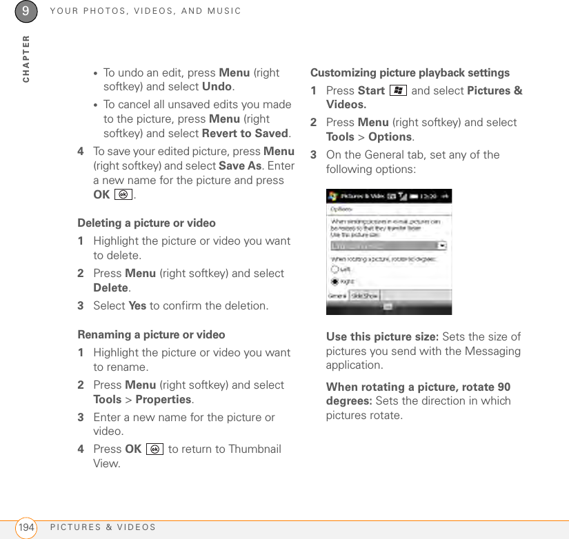 YOUR PHOTOS, VIDEOS, AND MUSICPICTURES &amp; VIDEOS1949CHAPTER•To undo an edit, press Menu (right softkey) and select Undo.•To cancel all unsaved edits you made to the picture, press Menu (right softkey) and select Revert to Saved.4To save your edited picture, press Menu (right softkey) and select Save As. Enter a new name for the picture and press OK .Deleting a picture or video1Highlight the picture or video you want to delete.2Press Menu (right softkey) and select Delete.3Select Ye s   to confirm the deletion. Renaming a picture or video1Highlight the picture or video you want to rename.2Press Menu (right softkey) and select Tools &gt; Properties.3Enter a new name for the picture or video.4Press OK   to return to Thumbnail View.Customizing picture playback settings1Press Start   and select Pictures &amp; Videos.2Press Menu (right softkey) and select To o l s  &gt; Options.3On the General tab, set any of the following options:Use this picture size: Sets the size of pictures you send with the Messaging application.When rotating a picture, rotate 90 degrees: Sets the direction in which pictures rotate.