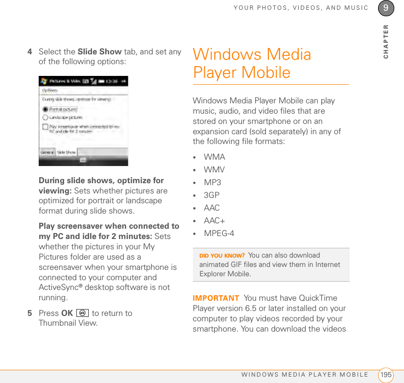 YOUR PHOTOS, VIDEOS, AND MUSICWINDOWS MEDIA PLAYER MOBILE 1959CHAPTER4Select the Slide Show tab, and set any of the following options:During slide shows, optimize for viewing: Sets whether pictures are optimized for portrait or landscape format during slide shows.Play screensaver when connected to my PC and idle for 2 minutes: Sets whether the pictures in your My Pictures folder are used as a screensaver when your smartphone is connected to your computer and ActiveSync® desktop software is not running.5Press OK   to return to Thumbnail View.Windows Media Player MobileWindows Media Player Mobile can play music, audio, and video files that are stored on your smartphone or on an expansion card (sold separately) in any of the following file formats:•WMA •WMV •MP3•3GP•AAC•AAC+•MPEG-4IMPORTANT You must have QuickTime Player version 6.5 or later installed on your computer to play videos recorded by your smartphone. You can download the videos DID YOU KNOW?You can also download animated GIF files and view them in Internet Explorer Mobile. 
