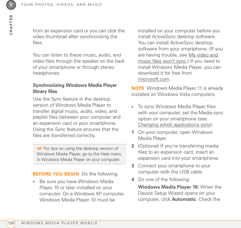 YOUR PHOTOS, VIDEOS, AND MUSICWINDOWS MEDIA PLAYER MOBILE1969CHAPTERfrom an expansion card or you can click the video thumbnail after synchronizing the files.You can listen to these music, audio, and video files through the speaker on the back of your smartphone or through stereo headphones.Synchronizing Windows Media Player library filesUse the Sync feature in the desktop version of Windows Media Player to transfer digital music, audio, video, and playlist files between your computer and an expansion card or your smartphone. Using the Sync feature ensures that the files are transferred correctly.BEFORE YOU BEGIN Do the following:•Be sure you have Windows Media Player 10 or later installed on your computer. On a Windows XP computer, Windows Media Player 10 must be installed on your computer before you install ActiveSync desktop software. You can install ActiveSync desktop software from your smartphone. (If you are having trouble, see My video and music files won’t sync.) If you need to install Windows Media Player, you can download it for free from microsoft.com.NOTE Windows Media Player 11 is already installed on Windows Vista computers.•To sync Windows Media Player files with your computer, set the Media sync option on your smartphone (see Changing which applications sync).1On your computer, open Windows Media Player.2(Optional) If you’re transferring media files to an expansion card, insert an expansion card into your smartphone.3Connect your smartphone to your computer with the USB cable.4Do one of the following:Windows Media Player 10: When the Device Setup Wizard opens on your computer, click Automatic. Check the TIPFor tips on using the desktop version of Windows Media Player, go to the Help menu in Windows Media Player on your computer.