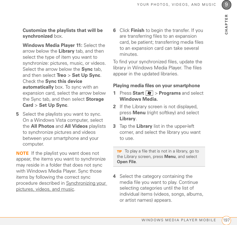YOUR PHOTOS, VIDEOS, AND MUSICWINDOWS MEDIA PLAYER MOBILE 1979CHAPTERCustomize the playlists that will be synchronized box.Windows Media Player 11: Select the arrow below the Library tab, and then select the type of item you want to synchronize: pictures, music, or videos. Select the arrow below the Sync tab, and then select Tr e o  &gt; Set Up Sync. Check the Sync this device automatically box. To sync with an expansion card, select the arrow below the Sync tab, and then select Storage Card &gt; Set Up Sync.5Select the playlists you want to sync. On a Windows Vista computer, select the All Photos and All Videos playlists to synchronize pictures and videos between your smartphone and your computer.NOTE If the playlist you want does not appear, the items you want to synchronize may reside in a folder that does not sync with Windows Media Player. Sync those items by following the correct sync procedure described in Synchronizing your pictures, videos, and music.6Click Finish to begin the transfer. If you are transferring files to an expansion card, be patient; transferring media files to an expansion card can take several minutes.To find your synchronized files, update the library in Windows Media Player. The files appear in the updated libraries.Playing media files on your smartphone1Press Start  &gt; Programs and select Windows Media.2If the Library screen is not displayed, press Menu (right softkey) and select Library. 3Tap the Library list in the upper-left corner, and select the library you want to use.4Select the category containing the media file you want to play. Continue selecting categories until the list of individual items (videos, songs, albums, or artist names) appears.TIP To play a file that is not in a library, go to the Library screen, press Menu, and select Open File.