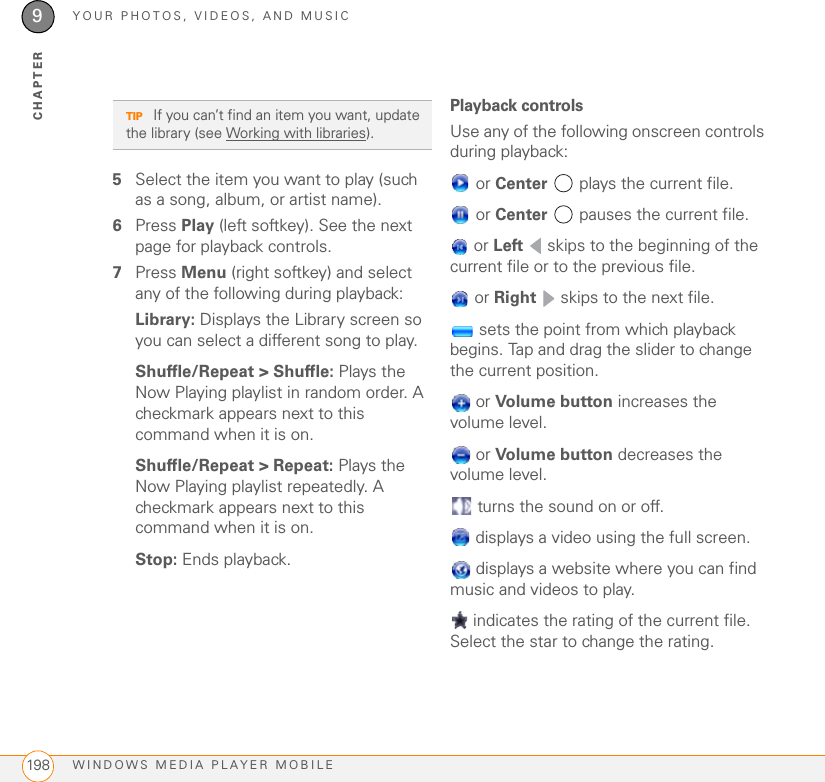 YOUR PHOTOS, VIDEOS, AND MUSICWINDOWS MEDIA PLAYER MOBILE1989CHAPTER5Select the item you want to play (such as a song, album, or artist name).6Press Play (left softkey). See the next page for playback controls.7Press Menu (right softkey) and select any of the following during playback:Library: Displays the Library screen so you can select a different song to play.Shuffle/Repeat &gt; Shuffle: Plays the Now Playing playlist in random order. A checkmark appears next to this command when it is on.Shuffle/Repeat &gt; Repeat: Plays the Now Playing playlist repeatedly. A checkmark appears next to this command when it is on.Stop: Ends playback.Playback controlsUse any of the following onscreen controls during playback: or Center   plays the current file. or Center   pauses the current file. or Left   skips to the beginning of the current file or to the previous file. or Right   skips to the next file. sets the point from which playback begins. Tap and drag the slider to change the current position. or Volume button increases the volume level. or Volume button decreases the volume level. turns the sound on or off. displays a video using the full screen. displays a website where you can find music and videos to play. indicates the rating of the current file. Select the star to change the rating.TIP If you can’t find an item you want, update the library (see Working with libraries).