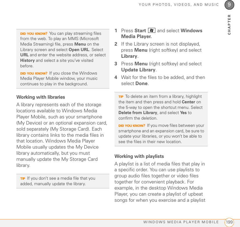 YOUR PHOTOS, VIDEOS, AND MUSICWINDOWS MEDIA PLAYER MOBILE 1999CHAPTERWorking with librariesA library represents each of the storage locations available to Windows Media Player Mobile, such as your smartphone (My Device) or an optional expansion card, sold separately (My Storage Card). Each library contains links to the media files in that location. Windows Media Player Mobile usually updates the My Device library automatically, but you must manually update the My Storage Card library.1Press Start   and select Windows Media Player.2If the Library screen is not displayed, press Menu (right softkey) and select Library.3Press Menu (right softkey) and select Update Library.4Wait for the files to be added, and then select Done.Working with playlistsA playlist is a list of media files that play in a specific order. You can use playlists to group audio files together or video files together for convenient playback. For example, in the desktop Windows Media Player, you can create a playlist of upbeat songs for when you exercise and a playlist DID YOU KNOW?You can play streaming files from the web. To play an MMS (Microsoft Media Streaming) file, press Menu on the Library screen and select Open URL. Select URL and enter the website address, or select History and select a site you’ve visited before. DID YOU KNOW?If you close the Windows Media Player Mobile window, your music continues to play in the background.TIPIf you don’t see a media file that you added, manually update the library.TIPTo delete an item from a library, highlight the item and then press and hold Center on the 5-way to open the shortcut menu. Select Delete from Library, and select Ye s  to confirm the deletion.DID YOU KNOW?If you move files between your smartphone and an expansion card, be sure to update your libraries, or you won’t be able to see the files in their new location.