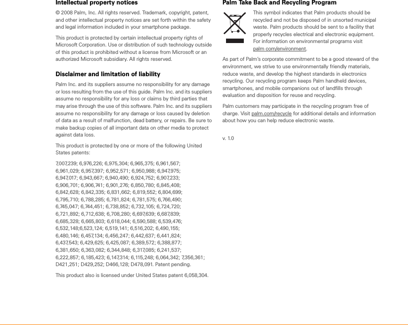 Intellectual property notices© 2008 Palm, Inc. All rights reserved. Trademark, copyright, patent, and other intellectual property notices are set forth within the safety and legal information included in your smartphone package.This product is protected by certain intellectual property rights of Microsoft Corporation. Use or distribution of such technology outside of this product is prohibited without a license from Microsoft or an authorized Microsoft subsidiary. All rights reserved.Disclaimer and limitation of liabilityPalm Inc. and its suppliers assume no responsibility for any damage or loss resulting from the use of this guide. Palm Inc. and its suppliers assume no responsibility for any loss or claims by third parties that may arise through the use of this software. Palm Inc. and its suppliers assume no responsibility for any damage or loss caused by deletion of data as a result of malfunction, dead battery, or repairs. Be sure to make backup copies of all important data on other media to protect against data loss.This product is protected by one or more of the following United States patents:7,007,239; 6,976,226; 6,975,304; 6,965,375; 6,961,567;6,961,029; 6,957,397; 6,952,571; 6,950,988; 6,947,975;6,947,017; 6,943,667; 6,940,490; 6,924,752; 6,907,233;6,906,701; 6,906,741; 6,901,276; 6,850,780; 6,845,408;6,842,628; 6,842,335; 6,831,662; 6,819,552; 6,804,699;6,795,710; 6,788,285; 6,781,824; 6,781,575; 6,766,490;6,745,047; 6,744,451; 6,738,852; 6,732,105; 6,724,720;6,721,892; 6,712,638; 6,708,280; 6,697,639; 6,687,839;6,685,328; 6,665,803; 6,618,044; 6,590,588; 6,539,476;6,532,148;6,523,124; 6,519,141; 6,516,202; 6,490,155;6,480,146; 6,457,134; 6,456,247; 6,442,637; 6,441,824;6,437,543; 6,429,625; 6,425,087; 6,389,572; 6,388,877;6,381,650; 6,363,082; 6,344,848; 6,317,085; 6,241,537;6,222,857; 6,185,423; 6,147,314; 6,115,248; 6,064,342; 7,356,361;D421,251; D429,252; D466,128; D478,091. Patent pending.This product also is licensed under United States patent 6,058,304.Palm Take Back and Recycling ProgramThis symbol indicates that Palm products should be recycled and not be disposed of in unsorted municipal waste. Palm products should be sent to a facility that properly recycles electrical and electronic equipment. For information on environmental programs visit palm com/environment.As part of Palm’s corporate commitment to be a good steward of the environment, we strive to use environmentally friendly materials, reduce waste, and develop the highest standards in electronics recycling. Our recycling program keeps Palm handheld devices, smartphones, and mobile companions out of landfills through evaluation and disposition for reuse and recycling. Palm customers may participate in the recycling program free of charge. Visit palm.com/recycle for additional details and information about how you can help reduce electronic waste.v. 1.0