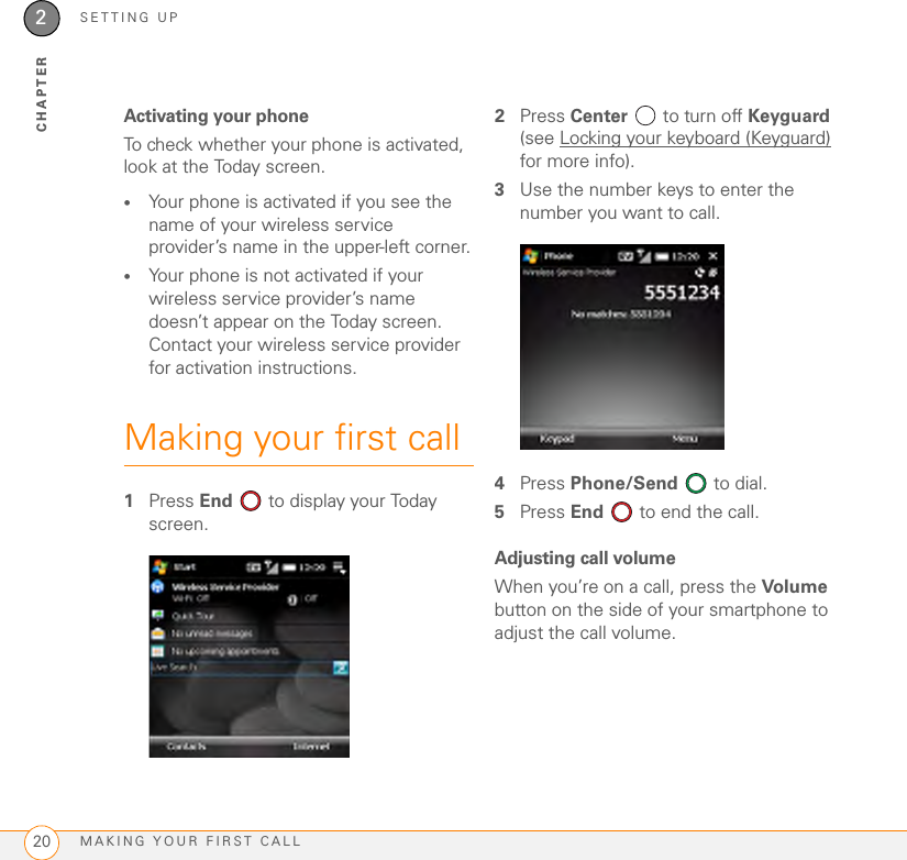 SETTING UPMAKING YOUR FIRST CALL202CHAPTERActivating your phoneTo check whether your phone is activated, look at the Today screen.•Your phone is activated if you see the name of your wireless service provider’s name in the upper-left corner.•Your phone is not activated if your wireless service provider’s name doesn’t appear on the Today screen. Contact your wireless service provider for activation instructions.Making your first call1Press End   to display your Today screen.2Press Center   to turn off Keyguard (see Locking your keyboard (Keyguard) for more info).3Use the number keys to enter the number you want to call.4Press Phone/Send   to dial.5Press End  to end the call.Adjusting call volumeWhen you’re on a call, press the Volume button on the side of your smartphone to adjust the call volume.