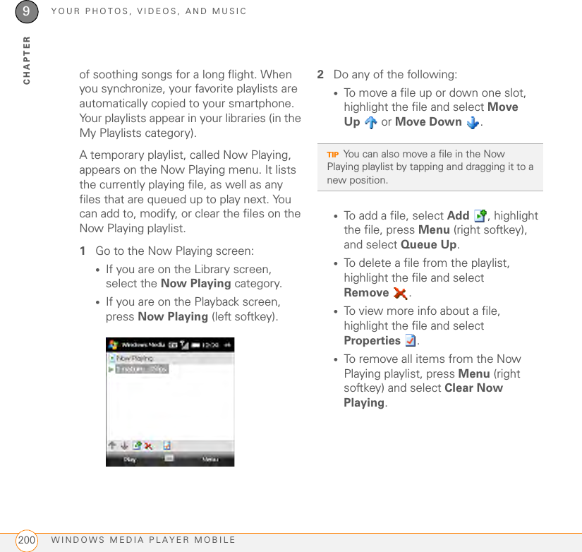 YOUR PHOTOS, VIDEOS, AND MUSICWINDOWS MEDIA PLAYER MOBILE2009CHAPTERof soothing songs for a long flight. When you synchronize, your favorite playlists are automatically copied to your smartphone. Your playlists appear in your libraries (in the My Playlists category).A temporary playlist, called Now Playing, appears on the Now Playing menu. It lists the currently playing file, as well as any files that are queued up to play next. You can add to, modify, or clear the files on the Now Playing playlist.1Go to the Now Playing screen:•If you are on the Library screen, select the Now Playing category.•If you are on the Playback screen, press Now Playing (left softkey).2Do any of the following:•To move a file up or down one slot, highlight the file and select Move Up  or Move Down .•To add a file, select Add , highlight the file, press Menu (right softkey), and select Queue Up.•To delete a file from the playlist, highlight the file and select Remove .•To view more info about a file, highlight the file and select Properties .•To remove all items from the Now Playing playlist, press Menu (right softkey) and select Clear Now Playing.TIPYou can also move a file in the Now Playing playlist by tapping and dragging it to a new position.