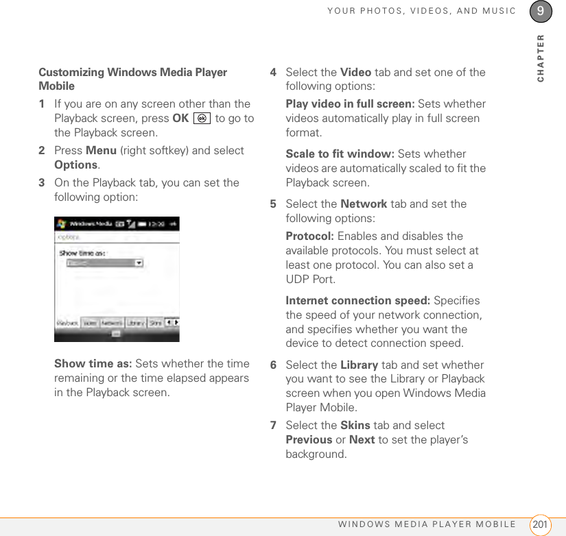 YOUR PHOTOS, VIDEOS, AND MUSICWINDOWS MEDIA PLAYER MOBILE 2019CHAPTERCustomizing Windows Media Player Mobile1If you are on any screen other than the Playback screen, press OK   to go to the Playback screen.2Press Menu (right softkey) and select Options.3On the Playback tab, you can set the following option:Show time as: Sets whether the time remaining or the time elapsed appears in the Playback screen.4Select the Video tab and set one of the following options:Play video in full screen: Sets whether videos automatically play in full screen format.Scale to fit window: Sets whether videos are automatically scaled to fit the Playback screen.5Select the Network tab and set the following options:Protocol: Enables and disables the available protocols. You must select at least one protocol. You can also set a UDP Port.Internet connection speed: Specifies the speed of your network connection, and specifies whether you want the device to detect connection speed.6Select the Library tab and set whether you want to see the Library or Playback screen when you open Windows Media Player Mobile.7Select the Skins tab and select Previous or Next to set the player’s background.