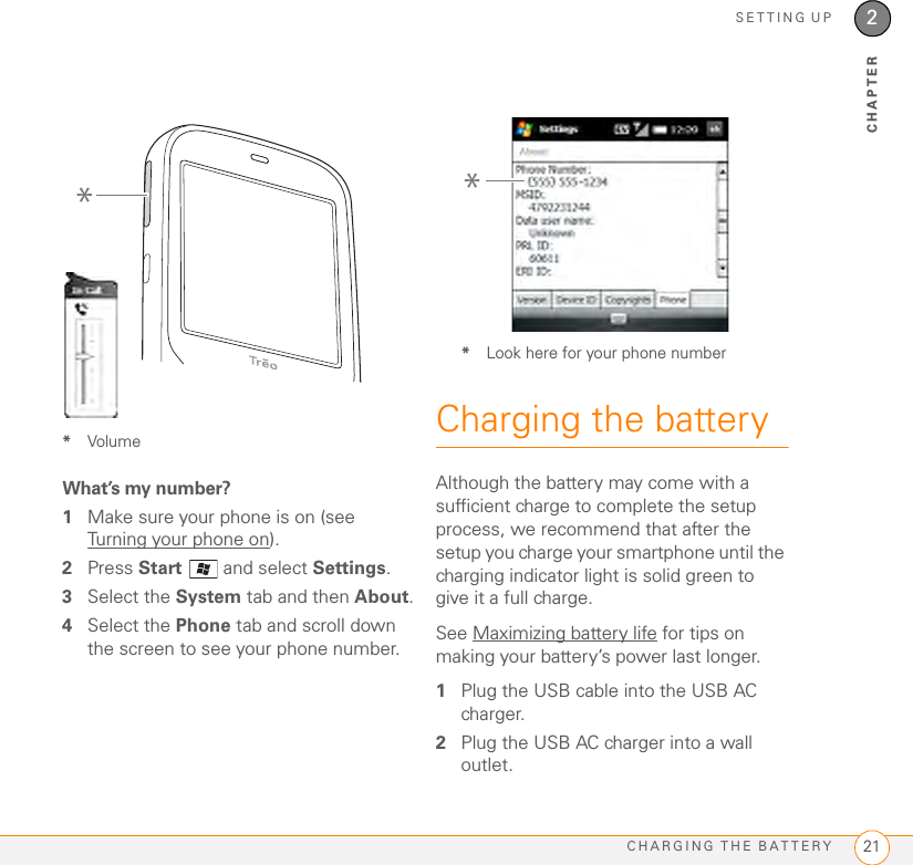 SETTING UPCHARGING THE BATTERY 212CHAPTER*VolumeWhat’s my number?1Make sure your phone is on (see Turning your phone on).2Press Start  and select Settings.3Select the System tab and then About.4Select the Phone tab and scroll down the screen to see your phone number.*Look here for your phone numberCharging the batteryAlthough the battery may come with a sufficient charge to complete the setup process, we recommend that after the setup you charge your smartphone until the charging indicator light is solid green to give it a full charge.See Maximizing battery life for tips on making your battery’s power last longer.1Plug the USB cable into the USB AC charger.2Plug the USB AC charger into a wall outlet.**