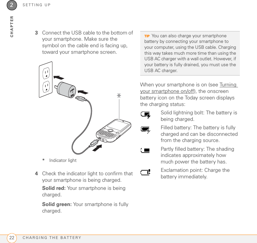 SETTING UPCHARGING THE BATTERY222CHAPTER3Connect the USB cable to the bottom of your smartphone. Make sure the symbol on the cable end is facing up, toward your smartphone screen.*Indicator light4Check the indicator light to confirm that your smartphone is being charged. Solid red: Your smartphone is being charged.Solid green: Your smartphone is fully charged.When your smartphone is on (see Turning your smartphone on/off), the onscreen battery icon on the Today screen displays the charging status:*TIPYou can also charge your smartphone battery by connecting your smartphone to your computer, using the USB cable. Charging this way takes much more time than using the USB AC charger with a wall outlet. However, if your battery is fully drained, you must use the USB AC charger.Solid lightning bolt: The battery is being charged.Filled battery: The battery is fully charged and can be disconnected from the charging source.Partly filled battery: The shading indicates approximately how much power the battery has.Exclamation point: Charge the battery immediately.