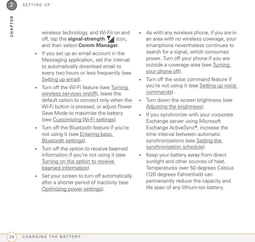 SETTING UPCHARGING THE BATTERY242CHAPTERwireless technology, and Wi-Fi) on and off, tap the signal-strength  icon, and then select Comm Manager.•If you set up an email account in the Messaging application, set the interval to automatically download email to every two hours or less frequently (see Setting up email).•Turn off the Wi-Fi feature (see Turning wireless services on/off), leave the default option to connect only when the Wi-Fi button is pressed, or adjust Power Save Mode to maximize the battery (see Customizing Wi-Fi settings).•Turn off the Bluetooth feature if you’re not using it (see Entering basic Bluetooth settings).•Turn off the option to receive beamed information if you’re not using it (see Turning on the option to receive beamed information).•Set your screen to turn off automatically after a shorter period of inactivity (see Optimizing power settings). •As with any wireless phone, if you are in an area with no wireless coverage, your smartphone nevertheless continues to search for a signal, which consumes power. Turn off your phone if you are outside a coverage area (see Turning your phone off).•Turn off the voice command feature if you’re not using it (see Setting up voice commands).•Turn down the screen brightness (see Adjusting the brightness).•If you synchronize with your corporate Exchange server using Microsoft Exchange ActiveSync®, increase the time interval between automatic synchronizations (see Setting the synchronization schedule).•Keep your battery away from direct sunlight and other sources of heat. Temperatures over 50 degrees Celsius (120 degrees Fahrenheit) can permanently reduce the capacity and life span of any lithium-ion battery.