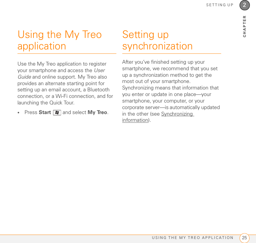 SETTING UPUSING THE MY TREO APPLICATION 252CHAPTERUsing the My Treo applicationUse the My Treo application to register your smartphone and access the User Guide and online support. My Treo also provides an alternate starting point for setting up an email account, a Bluetooth connection, or a Wi-Fi connection, and for launching the Quick Tour.•Press Start  and select My Treo.Setting up synchronizationAfter you’ve finished setting up your smartphone, we recommend that you set up a synchronization method to get the most out of your smartphone. Synchronizing means that information that you enter or update in one place—your smartphone, your computer, or your corporate server—is automatically updated in the other (see Synchronizing information).