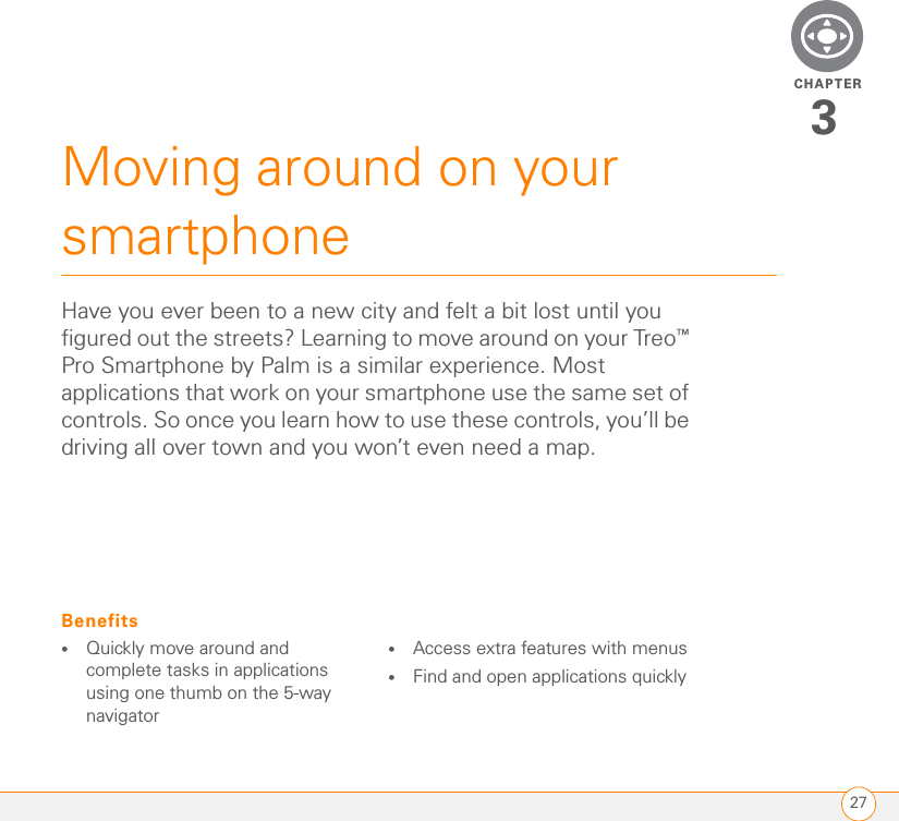 CHAPTER27Moving around on your smartphone3Have you ever been to a new city and felt a bit lost until you figured out the streets? Learning to move around on your Treo™ Pro Smartphone by Palm is a similar experience. Most applications that work on your smartphone use the same set of controls. So once you learn how to use these controls, you’ll be driving all over town and you won’t even need a map.Benefits•Quickly move around and complete tasks in applications using one thumb on the 5-way navigator•Access extra features with menus•Find and open applications quickly