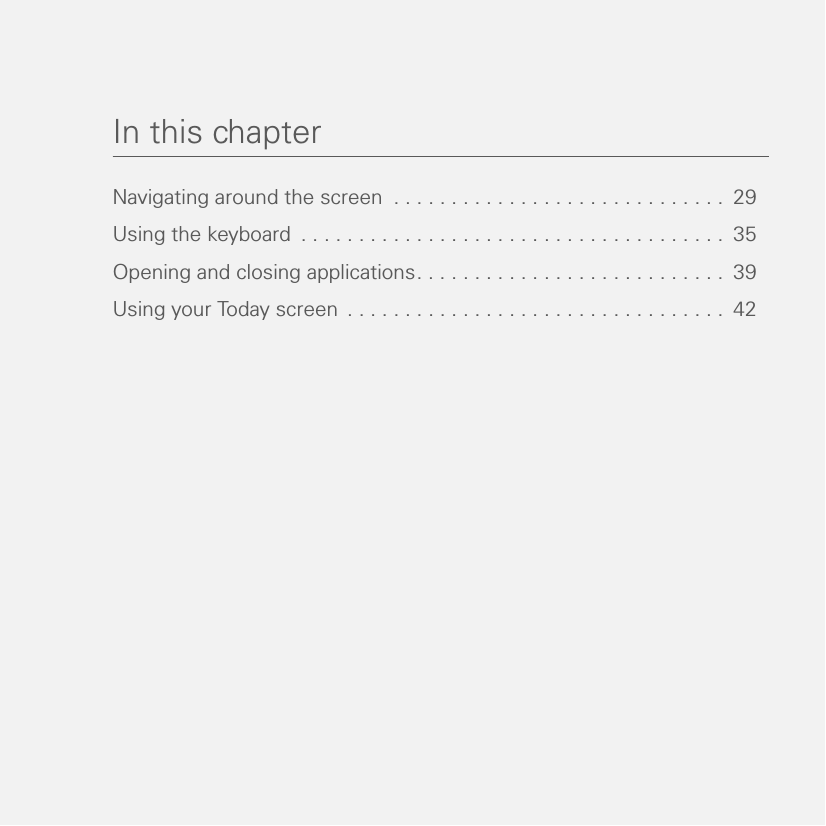 In this chapterNavigating around the screen  . . . . . . . . . . . . . . . . . . . . . . . . . . . . .  29Using the keyboard  . . . . . . . . . . . . . . . . . . . . . . . . . . . . . . . . . . . . .  35Opening and closing applications. . . . . . . . . . . . . . . . . . . . . . . . . . .  39Using your Today screen . . . . . . . . . . . . . . . . . . . . . . . . . . . . . . . . .  42