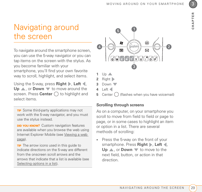 MOVING AROUND ON YOUR SMARTPHONENAVIGATING AROUND THE SCREEN 293CHAPTERNavigating around the screenTo navigate around the smartphone screen, you can use the 5-way navigator or you can tap items on the screen with the stylus. As you become familiar with your smartphone, you’ll find your own favorite way to scroll, highlight, and select items.Using the 5-way, press Right , Left , Up , or Down  to move around the screen. Press Center   to highlight and select items.1Up 2Right 3Down 4Left 5Center   (flashes when you have voicemail)Scrolling through screensAs on a computer, on your smartphone you scroll to move from field to field or page to page, or in some cases to highlight an item or option in a list. There are several methods of scrolling:•Press the 5-way on the front of your smartphone. Press Right , Left , Up , or Down  to move to the next field, button, or action in that direction.TIPSome third-party applications may not work with the 5-way navigator, and you must use the stylus instead.DID YOU KNOW?Custom navigation features are available when you browse the web using Internet Explorer Mobile (see Viewing a web page).TIPThe arrow icons used in this guide to indicate directions on the 5-way are different from the onscreen scroll arrows and the arrows that indicate that a list is available (see Selecting options in a list). 53421