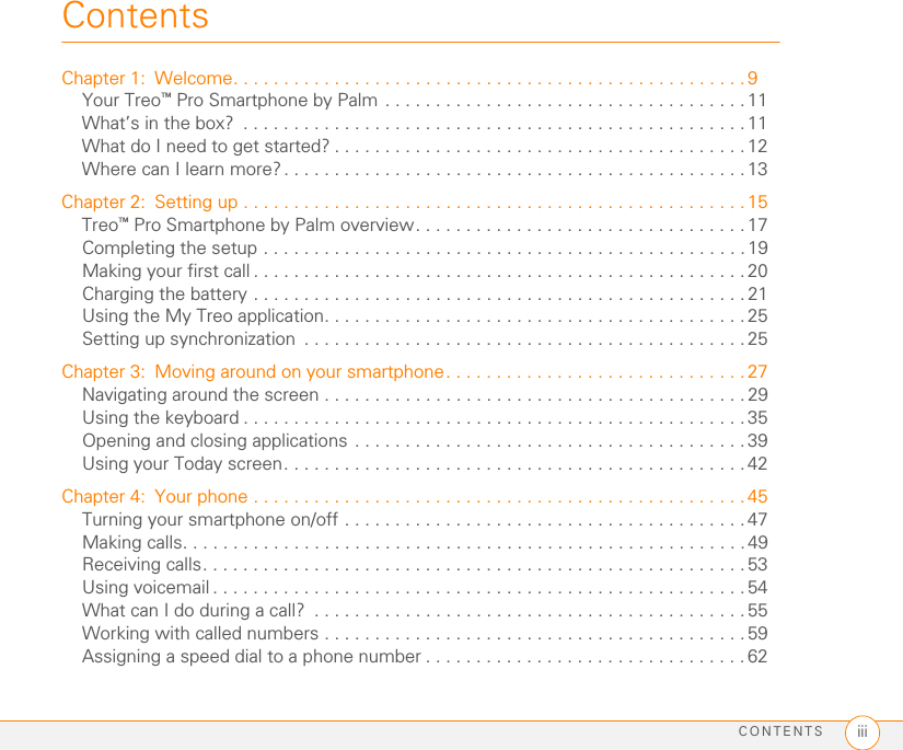 CONTENTS iiiContentsChapter 1: Welcome. . . . . . . . . . . . . . . . . . . . . . . . . . . . . . . . . . . . . . . . . . . . . . . . . . .9Your Treo™ Pro Smartphone by Palm . . . . . . . . . . . . . . . . . . . . . . . . . . . . . . . . . . . . 11What’s in the box?  . . . . . . . . . . . . . . . . . . . . . . . . . . . . . . . . . . . . . . . . . . . . . . . . . .11What do I need to get started? . . . . . . . . . . . . . . . . . . . . . . . . . . . . . . . . . . . . . . . . . 12Where can I learn more?. . . . . . . . . . . . . . . . . . . . . . . . . . . . . . . . . . . . . . . . . . . . . . 13Chapter 2: Setting up . . . . . . . . . . . . . . . . . . . . . . . . . . . . . . . . . . . . . . . . . . . . . . . . . . 15Treo™ Pro Smartphone by Palm overview. . . . . . . . . . . . . . . . . . . . . . . . . . . . . . . . . 17Completing the setup . . . . . . . . . . . . . . . . . . . . . . . . . . . . . . . . . . . . . . . . . . . . . . . . 19Making your first call . . . . . . . . . . . . . . . . . . . . . . . . . . . . . . . . . . . . . . . . . . . . . . . . . 20Charging the battery . . . . . . . . . . . . . . . . . . . . . . . . . . . . . . . . . . . . . . . . . . . . . . . . . 21Using the My Treo application. . . . . . . . . . . . . . . . . . . . . . . . . . . . . . . . . . . . . . . . . . 25Setting up synchronization  . . . . . . . . . . . . . . . . . . . . . . . . . . . . . . . . . . . . . . . . . . . .25Chapter 3: Moving around on your smartphone. . . . . . . . . . . . . . . . . . . . . . . . . . . . . . 27Navigating around the screen . . . . . . . . . . . . . . . . . . . . . . . . . . . . . . . . . . . . . . . . . . 29Using the keyboard . . . . . . . . . . . . . . . . . . . . . . . . . . . . . . . . . . . . . . . . . . . . . . . . . . 35Opening and closing applications . . . . . . . . . . . . . . . . . . . . . . . . . . . . . . . . . . . . . . . 39Using your Today screen. . . . . . . . . . . . . . . . . . . . . . . . . . . . . . . . . . . . . . . . . . . . . .42Chapter 4: Your phone . . . . . . . . . . . . . . . . . . . . . . . . . . . . . . . . . . . . . . . . . . . . . . . . . 45Turning your smartphone on/off . . . . . . . . . . . . . . . . . . . . . . . . . . . . . . . . . . . . . . . . 47Making calls. . . . . . . . . . . . . . . . . . . . . . . . . . . . . . . . . . . . . . . . . . . . . . . . . . . . . . . . 49Receiving calls. . . . . . . . . . . . . . . . . . . . . . . . . . . . . . . . . . . . . . . . . . . . . . . . . . . . . .53Using voicemail . . . . . . . . . . . . . . . . . . . . . . . . . . . . . . . . . . . . . . . . . . . . . . . . . . . . . 54What can I do during a call?  . . . . . . . . . . . . . . . . . . . . . . . . . . . . . . . . . . . . . . . . . . .55Working with called numbers . . . . . . . . . . . . . . . . . . . . . . . . . . . . . . . . . . . . . . . . . . 59Assigning a speed dial to a phone number . . . . . . . . . . . . . . . . . . . . . . . . . . . . . . . .62