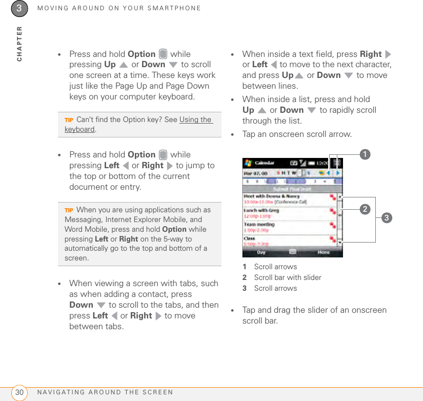 MOVING AROUND ON YOUR SMARTPHONENAVIGATING AROUND THE SCREEN303CHAPTER•Press and hold Option  while pressing Up  or Down  to scroll one screen at a time. These keys work just like the Page Up and Page Down keys on your computer keyboard.•Press and hold Option  while pressing Left  or Right   to jump to the top or bottom of the current document or entry.•When viewing a screen with tabs, such as when adding a contact, press Down  to scroll to the tabs, and then press Left  or Right   to move between tabs.•When inside a text field, press Right  or Left   to move to the next character, and press Up  or Down  to move between lines. •When inside a list, press and hold Up  or Down  to rapidly scroll through the list.•Tap an onscreen scroll arrow.1Scroll arrows2Scroll bar with slider3Scroll arrows•Tap and drag the slider of an onscreen scroll bar.TIPCan’t find the Option key? See Using the keyboard.TIPWhen you are using applications such as Messaging, Internet Explorer Mobile, and Word Mobile, press and hold Option while pressing Left or Right on the 5-way to automatically go to the top and bottom of a screen.231