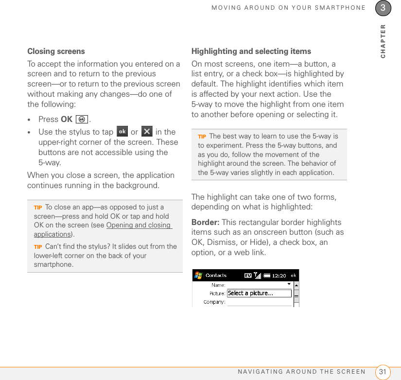 MOVING AROUND ON YOUR SMARTPHONENAVIGATING AROUND THE SCREEN 313CHAPTERClosing screensTo accept the information you entered on a screen and to return to the previous screen—or to return to the previous screen without making any changes—do one of the following:•Press OK .•Use the stylus to tap   or   in the upper-right corner of the screen. These buttons are not accessible using the 5-way.When you close a screen, the application continues running in the background.Highlighting and selecting itemsOn most screens, one item—a button, a list entry, or a check box—is highlighted by default. The highlight identifies which item is affected by your next action. Use the 5-way to move the highlight from one item to another before opening or selecting it. The highlight can take one of two forms, depending on what is highlighted:Border: This rectangular border highlights items such as an onscreen button (such as OK, Dismiss, or Hide), a check box, an option, or a web link. TIPTo close an app—as opposed to just a screen—press and hold OK or tap and hold OK on the screen (see Opening and closing applications).TIPCan’t find the stylus? It slides out from the lower-left corner on the back of your smartphone.TIPThe best way to learn to use the 5-way is to experiment. Press the 5-way buttons, and as you do, follow the movement of the highlight around the screen. The behavior of the 5-way varies slightly in each application.