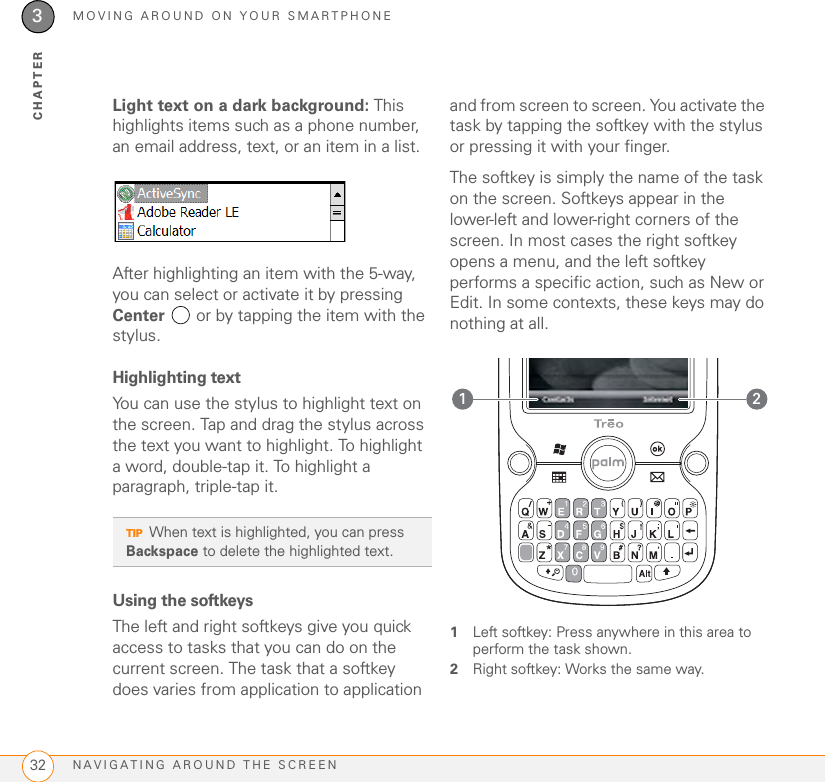 MOVING AROUND ON YOUR SMARTPHONENAVIGATING AROUND THE SCREEN323CHAPTERLight text on a dark background: This highlights items such as a phone number, an email address, text, or an item in a list.After highlighting an item with the 5-way, you can select or activate it by pressing Center   or by tapping the item with the stylus. Highlighting textYou can use the stylus to highlight text on the screen. Tap and drag the stylus across the text you want to highlight. To highlight a word, double-tap it. To highlight a paragraph, triple-tap it.Using the softkeysThe left and right softkeys give you quick access to tasks that you can do on the current screen. The task that a softkey does varies from application to application and from screen to screen. You activate the task by tapping the softkey with the stylus or pressing it with your finger.The softkey is simply the name of the task on the screen. Softkeys appear in the lower-left and lower-right corners of the screen. In most cases the right softkey opens a menu, and the left softkey performs a specific action, such as New or Edit. In some contexts, these keys may do nothing at all. 1Left softkey: Press anywhere in this area to perform the task shown.2Right softkey: Works the same way.TIPWhen text is highlighted, you can press Backspace to delete the highlighted text.21