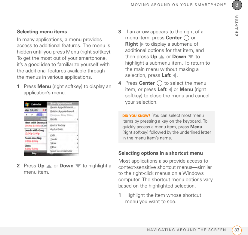 MOVING AROUND ON YOUR SMARTPHONENAVIGATING AROUND THE SCREEN 333CHAPTERSelecting menu itemsIn many applications, a menu provides access to additional features. The menu is hidden until you press Menu (right softkey). To get the most out of your smartphone, it’s a good idea to familiarize yourself with the additional features available through the menus in various applications.1Press Menu (right softkey) to display an application’s menu.2Press Up  or Down   to highlight a menu item.3If an arrow appears to the right of a menu item, press Center  or Right  to display a submenu of additional options for that item, and then press Up  or Down  to highlight a submenu item. To return to the main menu without making a selection, press Left .4Press Center   to select the menu item, or press Left  or Menu (right softkey) to close the menu and cancel your selection.Selecting options in a shortcut menuMost applications also provide access to context-sensitive shortcut menus—similar to the right-click menus on a Windows computer. The shortcut menu options vary based on the highlighted selection.1Highlight the item whose shortcut menu you want to see.DID YOU KNOW?You can select most menu items by pressing a key on the keyboard. To quickly access a menu item, press Menu (right softkey) followed by the underlined letter in the menu item’s name. 