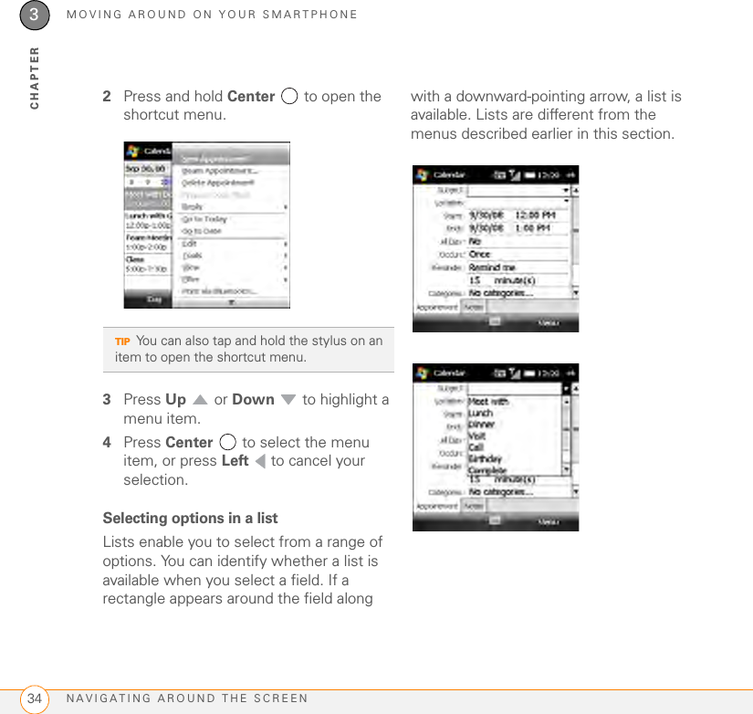 MOVING AROUND ON YOUR SMARTPHONENAVIGATING AROUND THE SCREEN343CHAPTER2Press and hold Center   to open the shortcut menu.3Press Up  or Down   to highlight a menu item.4Press Center   to select the menu item, or press Left   to cancel your selection.Selecting options in a listLists enable you to select from a range of options. You can identify whether a list is available when you select a field. If a rectangle appears around the field along with a downward-pointing arrow, a list is available. Lists are different from the menus described earlier in this section.TIPYou can also tap and hold the stylus on an item to open the shortcut menu.