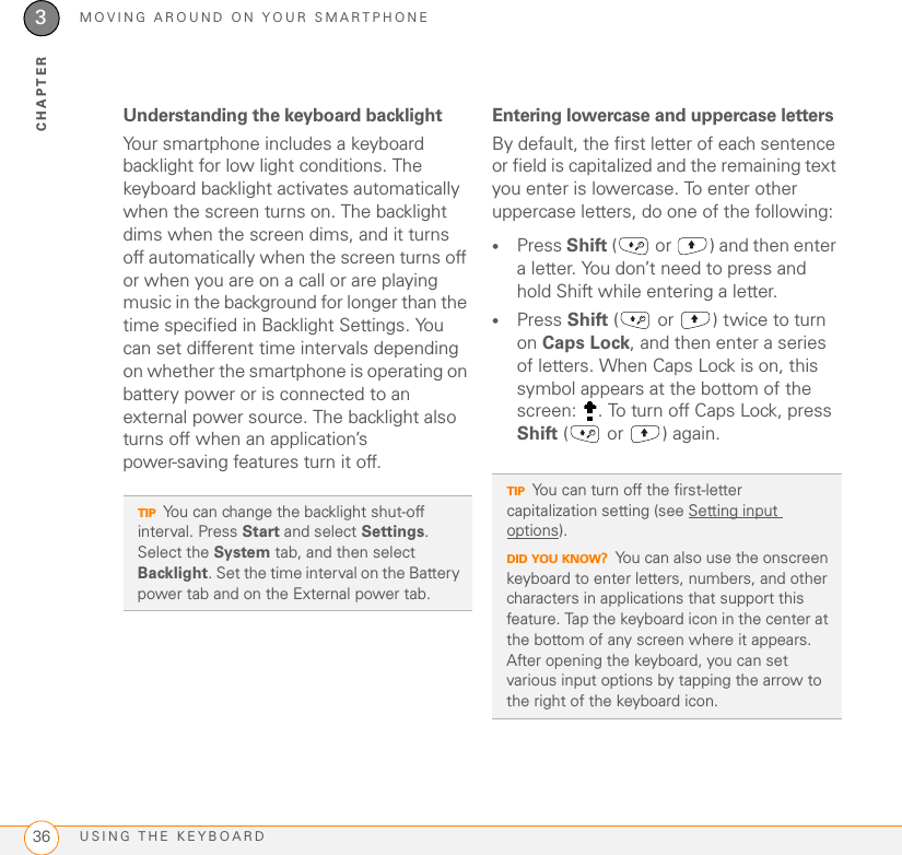MOVING AROUND ON YOUR SMARTPHONEUSING THE KEYBOARD363CHAPTERUnderstanding the keyboard backlightYour smartphone includes a keyboard backlight for low light conditions. The keyboard backlight activates automatically when the screen turns on. The backlight dims when the screen dims, and it turns off automatically when the screen turns off or when you are on a call or are playing music in the background for longer than the time specified in Backlight Settings. You can set different time intervals depending on whether the smartphone is operating on battery power or is connected to an external power source. The backlight also turns off when an application’s power-saving features turn it off.Entering lowercase and uppercase lettersBy default, the first letter of each sentence or field is capitalized and the remaining text you enter is lowercase. To enter other uppercase letters, do one of the following: •Press Shift (  or  ) and then enter a letter. You don’t need to press and hold Shift while entering a letter.•Press Shift (  or  ) twice to turn on Caps Lock, and then enter a series of letters. When Caps Lock is on, this symbol appears at the bottom of the screen:  . To turn off Caps Lock, press Shift (  or  ) again. TIPYou can change the backlight shut-off interval. Press Start and select Settings. Select the System tab, and then select Backlight. Set the time interval on the Battery power tab and on the External power tab.TIPYou can turn off the first-letter capitalization setting (see Setting input options).DID YOU KNOW?You can also use the onscreen keyboard to enter letters, numbers, and other characters in applications that support this feature. Tap the keyboard icon in the center at the bottom of any screen where it appears. After opening the keyboard, you can set various input options by tapping the arrow to the right of the keyboard icon.