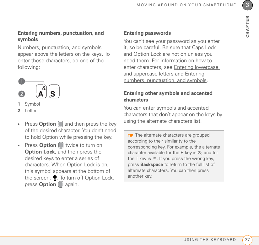 MOVING AROUND ON YOUR SMARTPHONEUSING THE KEYBOARD 373CHAPTEREntering numbers, punctuation, and symbols Numbers, punctuation, and symbols appear above the letters on the keys. To enter these characters, do one of the following: 1Symbol2Letter•Press Option   and then press the key of the desired character. You don’t need to hold Option while pressing the key.•Press Option   twice to turn on Option Lock, and then press the desired keys to enter a series of characters. When Option Lock is on, this symbol appears at the bottom of the screen:  . To turn off Option Lock, press Option  again. Entering passwordsYou can’t see your password as you enter it, so be careful. Be sure that Caps Lock and Option Lock are not on unless you need them. For information on how to enter characters, see Entering lowercase and uppercase letters and Entering numbers, punctuation, and symbols.Entering other symbols and accented charactersYou can enter symbols and accented characters that don’t appear on the keys by using the alternate characters list.21TIPThe alternate characters are grouped according to their similarity to the corresponding key. For example, the alternate character available for the R key is ®, and for the T key is ™. If you press the wrong key, press Backspace to return to the full list of alternate characters. You can then press another key.