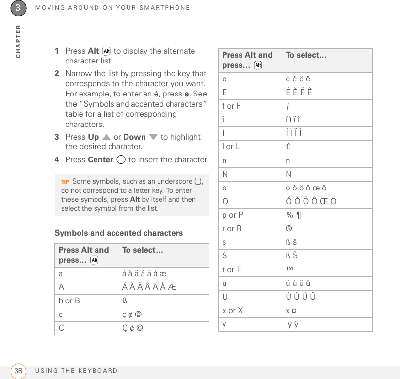 MOVING AROUND ON YOUR SMARTPHONEUSING THE KEYBOARD383CHAPTER1Press Alt   to display the alternate character list.2Narrow the list by pressing the key that corresponds to the character you want. For example, to enter an é, press e. See the “Symbols and accented characters” table for a list of corresponding characters.3Press Up  or Down   to highlight the desired character.4Press Center   to insert the character.Symbols and accented characters TIPSome symbols, such as an underscore (_), do not correspond to a letter key. To enter these symbols, press Alt by itself and then select the symbol from the list.Press Alt and press… To  s e l e c t …a á à ä â ã å æA Á À Ä Â Ã Å Æb or B ß cç ¢ ©CÇ ¢ ©e é è ë êEÉ È Ë Êf or F ƒi í ì ï î I Í Ì Ï Îl or L £nñNÑo ó ò ö ô œ õO Ó Ò Ö Ô Œ Õp or P % ¶ r or R ®sß š Sß Š t or T ™u ú ù ü ûU Ú Ù Ü Ûx or X x ¤y ý ÿ Press Alt and press… To select…