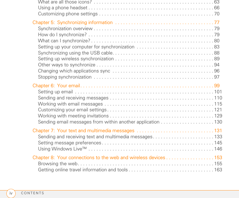 CONTENTSivWhat are all those icons? . . . . . . . . . . . . . . . . . . . . . . . . . . . . . . . . . . . . . . . . . . . . . 63Using a phone headset . . . . . . . . . . . . . . . . . . . . . . . . . . . . . . . . . . . . . . . . . . . . . . . 66Customizing phone settings . . . . . . . . . . . . . . . . . . . . . . . . . . . . . . . . . . . . . . . . . . . 70Chapter 5: Synchronizing information  . . . . . . . . . . . . . . . . . . . . . . . . . . . . . . . . . . . . . 77Synchronization overview . . . . . . . . . . . . . . . . . . . . . . . . . . . . . . . . . . . . . . . . . . . . . 79How do I synchronize? . . . . . . . . . . . . . . . . . . . . . . . . . . . . . . . . . . . . . . . . . . . . . . . 79What can I synchronize? . . . . . . . . . . . . . . . . . . . . . . . . . . . . . . . . . . . . . . . . . . . . . . 80Setting up your computer for synchronization  . . . . . . . . . . . . . . . . . . . . . . . . . . . . . 83Synchronizing using the USB cable. . . . . . . . . . . . . . . . . . . . . . . . . . . . . . . . . . . . . . 88Setting up wireless synchronization . . . . . . . . . . . . . . . . . . . . . . . . . . . . . . . . . . . . . 89Other ways to synchronize . . . . . . . . . . . . . . . . . . . . . . . . . . . . . . . . . . . . . . . . . . . . 94Changing which applications sync  . . . . . . . . . . . . . . . . . . . . . . . . . . . . . . . . . . . . . . 96Stopping synchronization  . . . . . . . . . . . . . . . . . . . . . . . . . . . . . . . . . . . . . . . . . . . . . 97Chapter 6: Your email. . . . . . . . . . . . . . . . . . . . . . . . . . . . . . . . . . . . . . . . . . . . . . . . . . 99Setting up email  . . . . . . . . . . . . . . . . . . . . . . . . . . . . . . . . . . . . . . . . . . . . . . . . . . . . 101Sending and receiving messages . . . . . . . . . . . . . . . . . . . . . . . . . . . . . . . . . . . . . . . 110Working with email messages . . . . . . . . . . . . . . . . . . . . . . . . . . . . . . . . . . . . . . . . . 115Customizing your email settings . . . . . . . . . . . . . . . . . . . . . . . . . . . . . . . . . . . . . . . . 121Working with meeting invitations . . . . . . . . . . . . . . . . . . . . . . . . . . . . . . . . . . . . . . . 129Sending email messages from within another application . . . . . . . . . . . . . . . . . . . . 130Chapter 7: Your text and multimedia messages  . . . . . . . . . . . . . . . . . . . . . . . . . . . . . 131Sending and receiving text and multimedia messages. . . . . . . . . . . . . . . . . . . . . . . 133Setting message preferences. . . . . . . . . . . . . . . . . . . . . . . . . . . . . . . . . . . . . . . . . . 145Using Windows LiveTM  . . . . . . . . . . . . . . . . . . . . . . . . . . . . . . . . . . . . . . . . . . . . . . . 146Chapter 8: Your connections to the web and wireless devices . . . . . . . . . . . . . . . . . . 153Browsing the web. . . . . . . . . . . . . . . . . . . . . . . . . . . . . . . . . . . . . . . . . . . . . . . . . . . 155Getting online travel information and tools . . . . . . . . . . . . . . . . . . . . . . . . . . . . . . . . 163