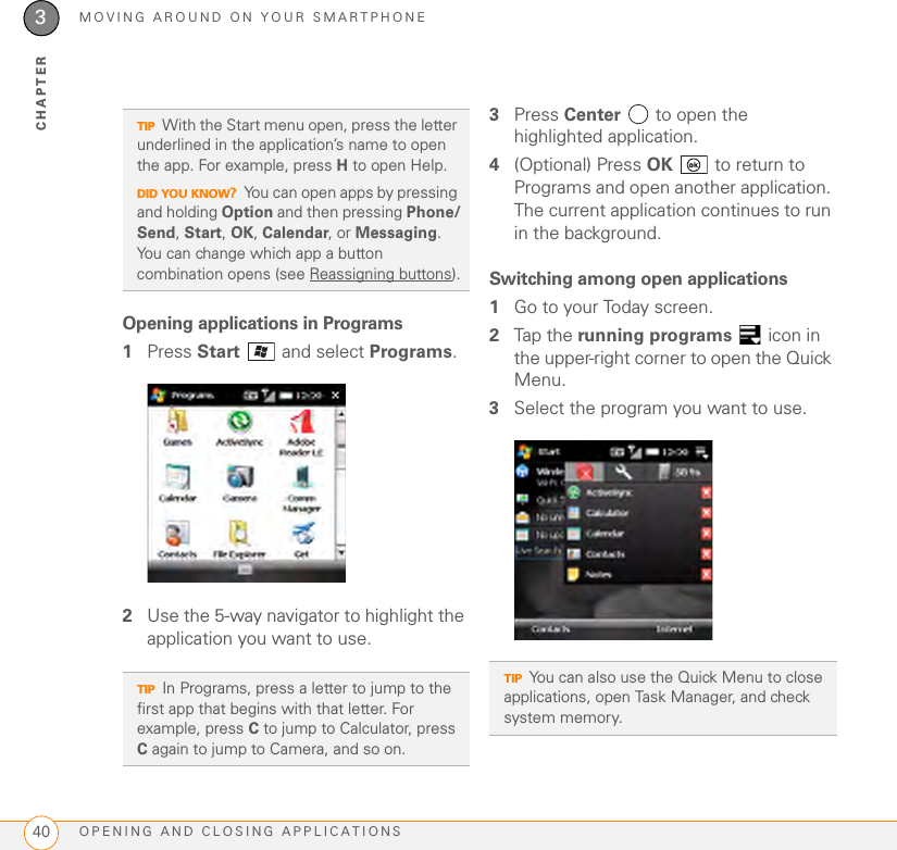 MOVING AROUND ON YOUR SMARTPHONEOPENING AND CLOSING APPLICATIONS403CHAPTEROpening applications in Programs1Press Start  and select Programs.2Use the 5-way navigator to highlight the application you want to use. 3Press Center   to open the highlighted application.4(Optional) Press OK   to return to Programs and open another application. The current application continues to run in the background.Switching among open applications1Go to your Today screen.2Tap the running programs   icon in the upper-right corner to open the Quick Menu. 3Select the program you want to use.TIPWith the Start menu open, press the letter underlined in the application’s name to open the app. For example, press H to open Help. DID YOU KNOW?You can open apps by pressing and holding Option and then pressing Phone/Send, Start, OK, Calendar, or Messaging. You can change which app a button combination opens (see Reassigning buttons).TIPIn Programs, press a letter to jump to the first app that begins with that letter. For example, press C to jump to Calculator, press C again to jump to Camera, and so on.TIPYou can also use the Quick Menu to close applications, open Task Manager, and check system memory.