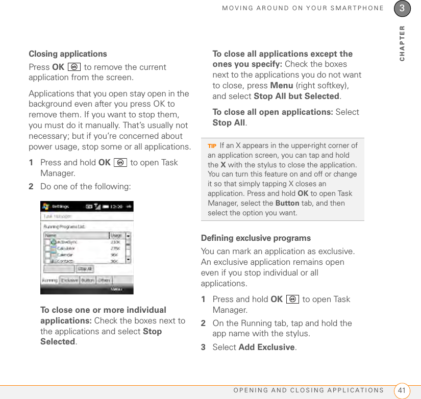 MOVING AROUND ON YOUR SMARTPHONEOPENING AND CLOSING APPLICATIONS 413CHAPTERClosing applicationsPress OK   to remove the current application from the screen.Applications that you open stay open in the background even after you press OK to remove them. If you want to stop them, you must do it manually. That’s usually not necessary; but if you’re concerned about power usage, stop some or all applications.1Press and hold OK   to open Task Manager. 2Do one of the following:To close one or more individual applications: Check the boxes next to the applications and select Stop Selected.To close all applications except the ones you specify: Check the boxes next to the applications you do not want to close, press Menu (right softkey), and select Stop All but Selected. To close all open applications: Select Stop All.Defining exclusive programsYou can mark an application as exclusive. An exclusive application remains open even if you stop individual or all applications. 1Press and hold OK   to open Task Manager.2On the Running tab, tap and hold the app name with the stylus.3Select Add Exclusive.TIPIf an X appears in the upper-right corner of an application screen, you can tap and hold the X with the stylus to close the application. You can turn this feature on and off or change it so that simply tapping X closes an application. Press and hold OK to open Task Manager, select the Button tab, and then select the option you want.