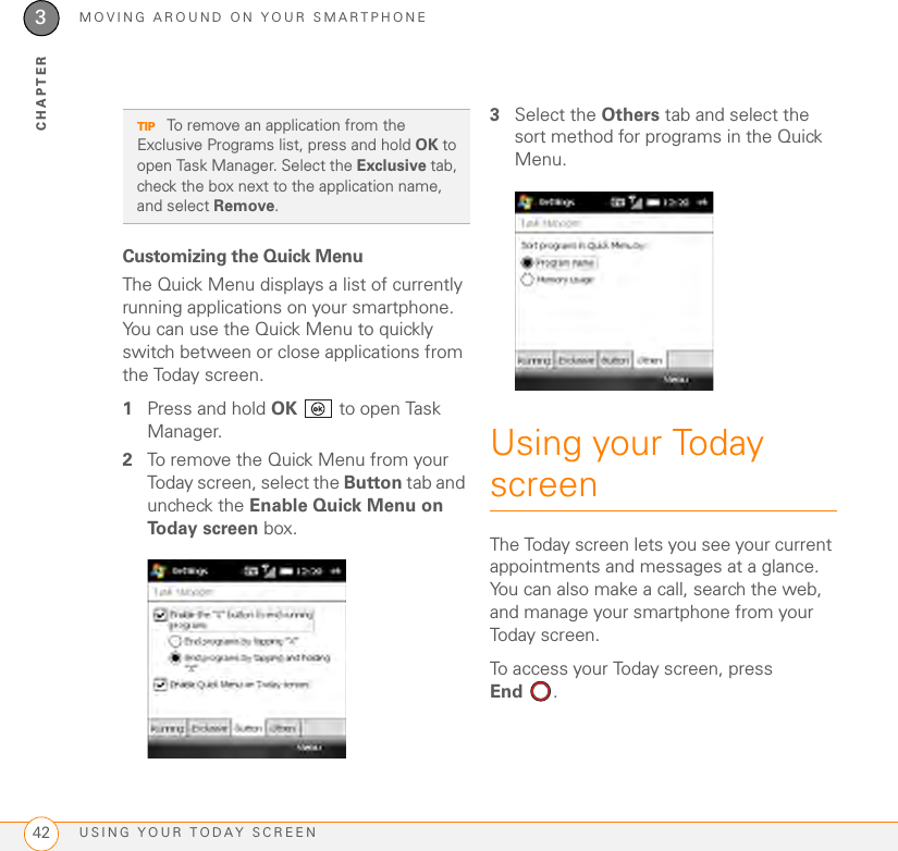 MOVING AROUND ON YOUR SMARTPHONEUSING YOUR TODAY SCREEN423CHAPTERCustomizing the Quick MenuThe Quick Menu displays a list of currently running applications on your smartphone. You can use the Quick Menu to quickly switch between or close applications from the Today screen.1Press and hold OK   to open Task Manager.2To remove the Quick Menu from your Today screen, select the Button tab and uncheck the Enable Quick Menu on Today screen box.3Select the Others tab and select the sort method for programs in the Quick Menu.Using your Today screenThe Today screen lets you see your current appointments and messages at a glance. You can also make a call, search the web, and manage your smartphone from your Today screen.To access your Today screen, press End . TIP To remove an application from the Exclusive Programs list, press and hold OK to open Task Manager. Select the Exclusive tab, check the box next to the application name, and select Remove.