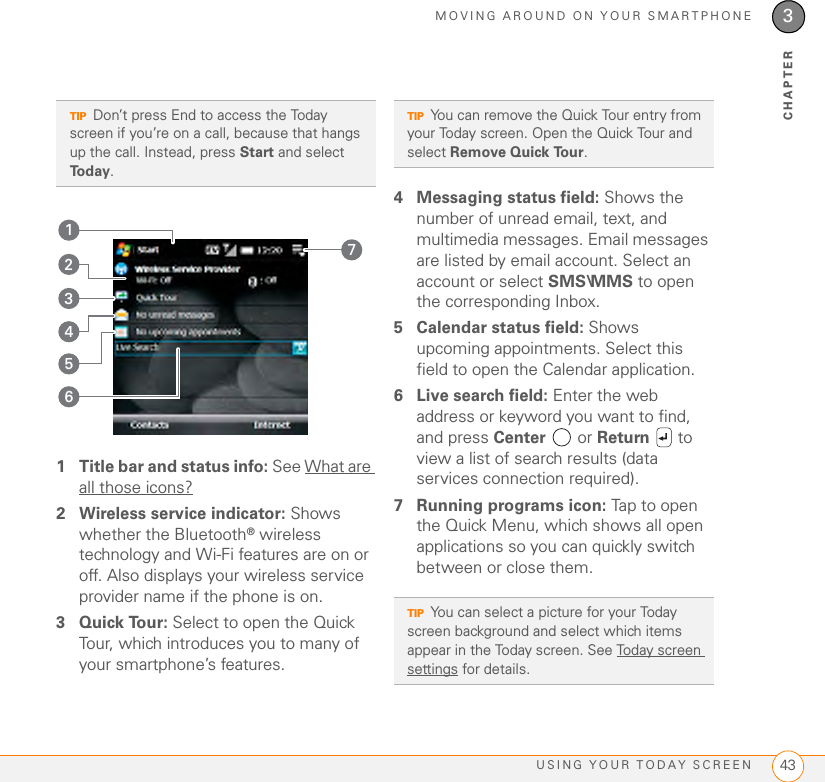 MOVING AROUND ON YOUR SMARTPHONEUSING YOUR TODAY SCREEN 433CHAPTER1 Title bar and status info: See What are all those icons?2 Wireless service indicator: Shows whether the Bluetooth® wireless technology and Wi-Fi features are on or off. Also displays your wireless service provider name if the phone is on.3Quick Tour: Select to open the Quick Tour, which introduces you to many of your smartphone’s features.4 Messaging status field: Shows the number of unread email, text, and multimedia messages. Email messages are listed by email account. Select an account or select SMS\MMS to open the corresponding Inbox.5 Calendar status field: Shows upcoming appointments. Select this field to open the Calendar application.6 Live search field: Enter the web address or keyword you want to find, and press Center  or Return  to view a list of search results (data services connection required).7 Running programs icon: Tap to open the Quick Menu, which shows all open applications so you can quickly switch between or close them.TIPDon’t press End to access the Today screen if you’re on a call, because that hangs up the call. Instead, press Start and select Today.7354162TIPYou can remove the Quick Tour entry from your Today screen. Open the Quick Tour and select Remove Quick Tour.TIPYou can select a picture for your Today screen background and select which items appear in the Today screen. See Today screen settings for details.