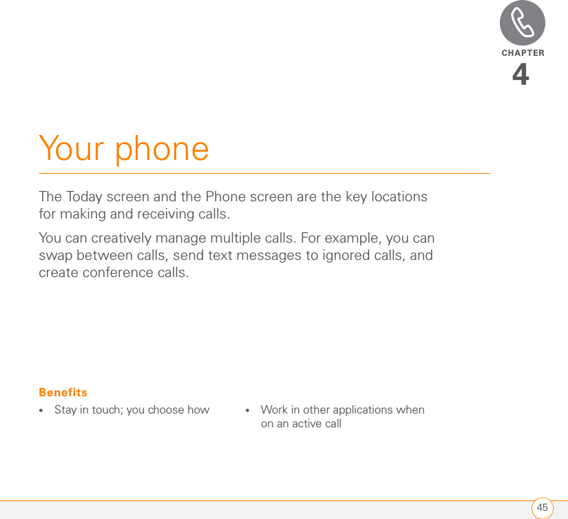 CHAPTER45Your phone4The Today screen and the Phone screen are the key locations for making and receiving calls.You can creatively manage multiple calls. For example, you can swap between calls, send text messages to ignored calls, and create conference calls. Benefits•Stay in touch; you choose how •Work in other applications when on an active call