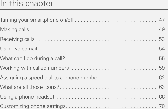 In this chapterTurning your smartphone on/off . . . . . . . . . . . . . . . . . . . . . . . . . . . .  47Making calls . . . . . . . . . . . . . . . . . . . . . . . . . . . . . . . . . . . . . . . . . . .  49Receiving calls . . . . . . . . . . . . . . . . . . . . . . . . . . . . . . . . . . . . . . . . .  53Using voicemail . . . . . . . . . . . . . . . . . . . . . . . . . . . . . . . . . . . . . . . .  54What can I do during a call? . . . . . . . . . . . . . . . . . . . . . . . . . . . . . . .  55Working with called numbers  . . . . . . . . . . . . . . . . . . . . . . . . . . . . .  59Assigning a speed dial to a phone number  . . . . . . . . . . . . . . . . . . .  62What are all those icons?. . . . . . . . . . . . . . . . . . . . . . . . . . . . . . . . .  63Using a phone headset  . . . . . . . . . . . . . . . . . . . . . . . . . . . . . . . . . .  66Customizing phone settings. . . . . . . . . . . . . . . . . . . . . . . . . . . . . . .  70