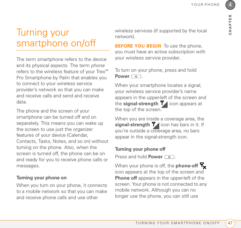 YOUR PHONETURNING YOUR SMARTPHONE ON/OFF 474CHAPTERTurning your smartphone on/offThe term smartphone refers to the device and its physical aspects. The term phone refers to the wireless feature of your Treo™ Pro Smartphone by Palm that enables you to connect to your wireless service provider’s network so that you can make and receive calls and send and receive data.The phone and the screen of your smartphone can be turned off and on separately. This means you can wake up the screen to use just the organizer features of your device (Calendar, Contacts, Tasks, Notes, and so on) without turning on the phone. Also, when the screen is turned off, the phone can be on and ready for you to receive phone calls or messages.Turning your phone onWhen you turn on your phone, it connects to a mobile network so that you can make and receive phone calls and use other wireless services (if supported by the local network).BEFORE YOU BEGIN To use the phone, you must have an active subscription with your wireless service provider.To turn on your phone, press and hold Power .When your smartphone locates a signal, your wireless service provider’s name appears in the upper-left of the screen and the signal-strength   icon appears at the top of the screen. When you are inside a coverage area, the signal-strength   icon has bars in it. If you’re outside a coverage area, no bars appear in the signal-strength icon.Turning your phone offPress and hold Power .When your phone is off, the phone-off  icon appears at the top of the screen and Phone off appears in the upper-left of the screen. Your phone is not connected to any mobile network. Although you can no longer use the phone, you can still use 