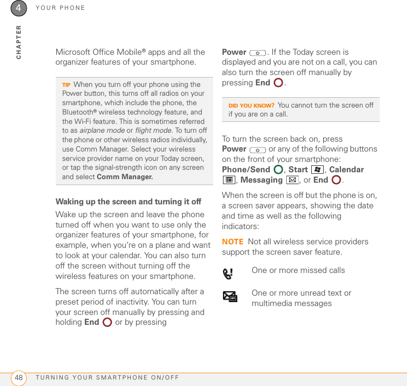 YOUR PHONETURNING YOUR SMARTPHONE ON/OFF484CHAPTERMicrosoft Office Mobile® apps and all the organizer features of your smartphone.Waking up the screen and turning it offWake up the screen and leave the phone turned off when you want to use only the organizer features of your smartphone, for example, when you’re on a plane and want to look at your calendar. You can also turn off the screen without turning off the wireless features on your smartphone.The screen turns off automatically after a preset period of inactivity. You can turn your screen off manually by pressing and holding End   or by pressing Power . If the Today screen is displayed and you are not on a call, you can also turn the screen off manually by pressing End .To turn the screen back on, press Power  or any of the following buttons on the front of your smartphone: Phone/Send , Start , Calendar , Messaging , or End  . When the screen is off but the phone is on, a screen saver appears, showing the date and time as well as the following indicators:NOTE Not all wireless service providers support the screen saver feature.TIPWhen you turn off your phone using the Power button, this turns off all radios on your smartphone, which include the phone, the Bluetooth® wireless technology feature, and the Wi-Fi feature. This is sometimes referred to as airplane mode or flight mode. To turn off the phone or other wireless radios individually, use Comm Manager. Select your wireless service provider name on your Today screen, or tap the signal-strength icon on any screen and select Comm Manager.DID YOU KNOW?You cannot turn the screen off if you are on a call.One or more missed callsOne or more unread text or multimedia messages