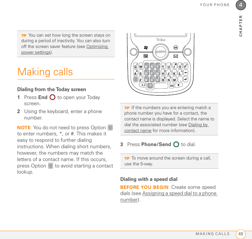 YOUR PHONEMAKING CALLS 494CHAPTERMaking callsDialing from the Today screen1Press End   to open your Today screen.2Using the keyboard, enter a phone number. NOTE You do not need to press Option  to enter numbers, *, or #. This makes it easy to respond to further dialing instructions. When dialing short numbers, however, the numbers may match the letters of a contact name. If this occurs, press Option   to avoid starting a contact lookup. 3Press Phone/Send   to dial.Dialing with a speed dial BEFORE YOU BEGIN Create some speed dials (see Assigning a speed dial to a phone number).TIPYou can set how long the screen stays on during a period of inactivity. You can also turn off the screen saver feature (see Optimizing power settings). TIPIf the numbers you are entering match a phone number you have for a contact, the contact name is displayed. Select the name to dial the associated number (see Dialing by contact name for more information).TIPTo move around the screen during a call, use the 5-way.