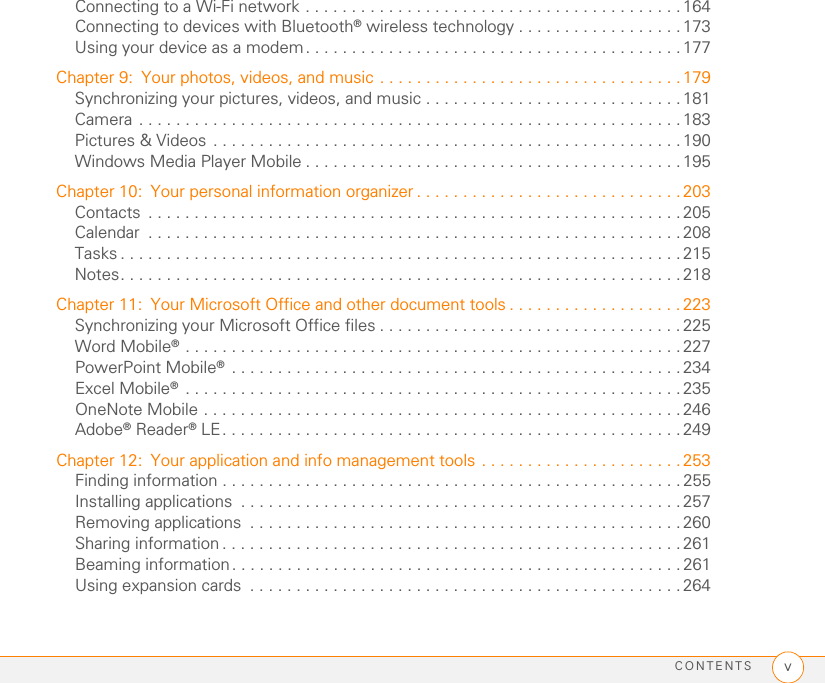 CONTENTS vConnecting to a Wi-Fi network . . . . . . . . . . . . . . . . . . . . . . . . . . . . . . . . . . . . . . . . . 164Connecting to devices with Bluetooth® wireless technology . . . . . . . . . . . . . . . . . . 173Using your device as a modem. . . . . . . . . . . . . . . . . . . . . . . . . . . . . . . . . . . . . . . . . 177Chapter 9: Your photos, videos, and music . . . . . . . . . . . . . . . . . . . . . . . . . . . . . . . . .179Synchronizing your pictures, videos, and music . . . . . . . . . . . . . . . . . . . . . . . . . . . . 181Camera . . . . . . . . . . . . . . . . . . . . . . . . . . . . . . . . . . . . . . . . . . . . . . . . . . . . . . . . . . . 183Pictures &amp; Videos . . . . . . . . . . . . . . . . . . . . . . . . . . . . . . . . . . . . . . . . . . . . . . . . . . . 190Windows Media Player Mobile . . . . . . . . . . . . . . . . . . . . . . . . . . . . . . . . . . . . . . . . .195Chapter 10: Your personal information organizer . . . . . . . . . . . . . . . . . . . . . . . . . . . . . 203Contacts  . . . . . . . . . . . . . . . . . . . . . . . . . . . . . . . . . . . . . . . . . . . . . . . . . . . . . . . . . .205Calendar  . . . . . . . . . . . . . . . . . . . . . . . . . . . . . . . . . . . . . . . . . . . . . . . . . . . . . . . . . . 208Tasks . . . . . . . . . . . . . . . . . . . . . . . . . . . . . . . . . . . . . . . . . . . . . . . . . . . . . . . . . . . . . 215Notes. . . . . . . . . . . . . . . . . . . . . . . . . . . . . . . . . . . . . . . . . . . . . . . . . . . . . . . . . . . . . 218Chapter 11: Your Microsoft Office and other document tools . . . . . . . . . . . . . . . . . . . 223Synchronizing your Microsoft Office files . . . . . . . . . . . . . . . . . . . . . . . . . . . . . . . . . 225Word Mobile® . . . . . . . . . . . . . . . . . . . . . . . . . . . . . . . . . . . . . . . . . . . . . . . . . . . . . . 227PowerPoint Mobile® . . . . . . . . . . . . . . . . . . . . . . . . . . . . . . . . . . . . . . . . . . . . . . . . .234Excel Mobile® . . . . . . . . . . . . . . . . . . . . . . . . . . . . . . . . . . . . . . . . . . . . . . . . . . . . . . 235OneNote Mobile . . . . . . . . . . . . . . . . . . . . . . . . . . . . . . . . . . . . . . . . . . . . . . . . . . . .246Adobe® Reader® LE. . . . . . . . . . . . . . . . . . . . . . . . . . . . . . . . . . . . . . . . . . . . . . . . . . 249Chapter 12: Your application and info management tools . . . . . . . . . . . . . . . . . . . . . . 253Finding information . . . . . . . . . . . . . . . . . . . . . . . . . . . . . . . . . . . . . . . . . . . . . . . . . . 255Installing applications  . . . . . . . . . . . . . . . . . . . . . . . . . . . . . . . . . . . . . . . . . . . . . . . .257Removing applications  . . . . . . . . . . . . . . . . . . . . . . . . . . . . . . . . . . . . . . . . . . . . . . .260Sharing information . . . . . . . . . . . . . . . . . . . . . . . . . . . . . . . . . . . . . . . . . . . . . . . . . . 261Beaming information . . . . . . . . . . . . . . . . . . . . . . . . . . . . . . . . . . . . . . . . . . . . . . . . . 261Using expansion cards  . . . . . . . . . . . . . . . . . . . . . . . . . . . . . . . . . . . . . . . . . . . . . . . 264