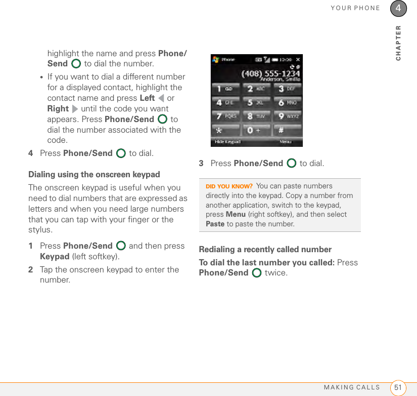 YOUR PHONEMAKING CALLS 514CHAPTERhighlight the name and press Phone/Send   to dial the number.•If you want to dial a different number for a displayed contact, highlight the contact name and press Left  or Right  until the code you want appears. Press Phone/Send  to dial the number associated with the code.4Press Phone/Send   to dial.Dialing using the onscreen keypadThe onscreen keypad is useful when you need to dial numbers that are expressed as letters and when you need large numbers that you can tap with your finger or the stylus. 1Press Phone/Send   and then press Keypad (left softkey).2Tap the onscreen keypad to enter the number.3Press Phone/Send   to dial.Redialing a recently called numberTo dial the last number you called: Press Phone/Send  twice.DID YOU KNOW?You can paste numbers directly into the keypad. Copy a number from another application, switch to the keypad, press Menu (right softkey), and then select Paste to paste the number.