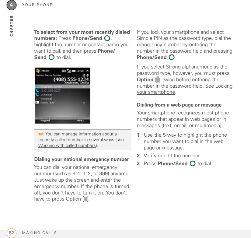 YOUR PHONEMAKING CALLS524CHAPTERTo select from your most recently dialed numbers: Press Phone/Send , highlight the number or contact name you want to call, and then press Phone/Send  to dial.Dialing your national emergency numberYou can dial your national emergency number (such as 911, 112, or 999) anytime. Just wake up the screen and enter the emergency number. If the phone is turned off, you don&apos;t have to turn it on. You don&apos;t have to press Option  .If you lock your smartphone and select Simple PIN as the password type, dial the emergency number by entering the number in the password field and pressing Phone/Send . If you select Strong alphanumeric as the password type, however, you must press Option   twice before entering the number in the password field. See Locking your smartphone.Dialing from a web page or messageYour smartphone recognizes most phone numbers that appear in web pages or in messages (text, email, or multimedia). 1Use the 5-way to highlight the phone number you want to dial in the web page or message.2Verify or edit the number.3Press Phone/Send   to dial.TIPYou can manage information about a recently called number in several ways (see Working with called numbers). 