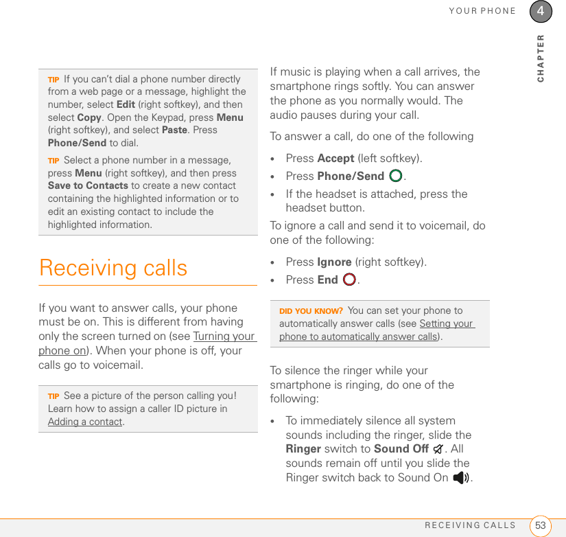 YOUR PHONERECEIVING CALLS 534CHAPTERReceiving callsIf you want to answer calls, your phone must be on. This is different from having only the screen turned on (see Turning your phone on). When your phone is off, your calls go to voicemail.If music is playing when a call arrives, the smartphone rings softly. You can answer the phone as you normally would. The audio pauses during your call.To answer a call, do one of the following•Press Accept (left softkey).•Press Phone/Send .•If the headset is attached, press the headset button.To ignore a call and send it to voicemail, do one of the following:•Press Ignore (right softkey).•Press End .To silence the ringer while your smartphone is ringing, do one of the following:•To immediately silence all system sounds including the ringer, slide the Ringer switch to Sound Off . All sounds remain off until you slide the Ringer switch back to Sound On  .TIPIf you can’t dial a phone number directly from a web page or a message, highlight the number, select Edit (right softkey), and then select Copy. Open the Keypad, press Menu (right softkey), and select Paste. Press Phone/Send to dial.TIPSelect a phone number in a message, press Menu (right softkey), and then press Save to Contacts to create a new contact containing the highlighted information or to edit an existing contact to include the highlighted information.TIPSee a picture of the person calling you! Learn how to assign a caller ID picture in Adding a contact.DID YOU KNOW?You can set your phone to automatically answer calls (see Setting your phone to automatically answer calls).