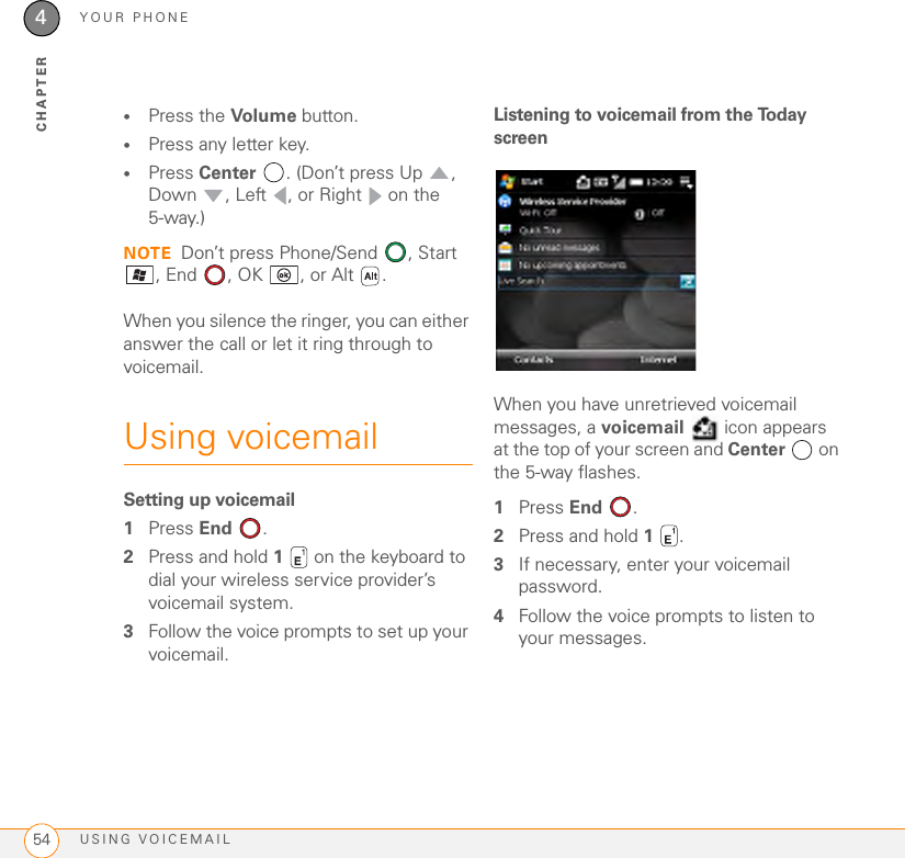 YOUR PHONEUSING VOICEMAIL544CHAPTER•Press the Volume button.•Press any letter key. •Press Center  . (Don’t press Up , Down , Left , or Right  on the 5-way.)NOTE Don’t press Phone/Send  , Start , End  , OK , or Alt .When you silence the ringer, you can either answer the call or let it ring through to voicemail.Using voicemailSetting up voicemail1Press End .2Press and hold 1   on the keyboard to dial your wireless service provider’s voicemail system.3Follow the voice prompts to set up your voicemail.Listening to voicemail from the Today screenWhen you have unretrieved voicemail messages, a voicemail  icon appears at the top of your screen and Center  on the 5-way flashes.1Press End .2Press and hold 1 . 3If necessary, enter your voicemail password.4Follow the voice prompts to listen to your messages.