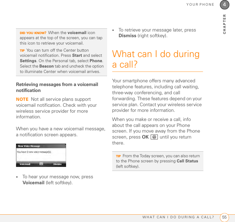 YOUR PHONEWHAT CAN I DO DURING A CALL? 554CHAPTERRetrieving messages from a voicemail notificationNOTE Not all service plans support voicemail notification. Check with your wireless service provider for more information.When you have a new voicemail message, a notification screen appears.•To hear your message now, press Voicemail (left softkey). •To retrieve your message later, press Dismiss (right softkey). What can I do during a call?Your smartphone offers many advanced telephone features, including call waiting, three-way conferencing, and call forwarding. These features depend on your service plan. Contact your wireless service provider for more information.When you make or receive a call, info about the call appears on your Phone screen. If you move away from the Phone screen, press OK   until you return there.DID YOU KNOW?When the voicemail icon appears at the top of the screen, you can tap this icon to retrieve your voicemail.TIPYou can turn off the Center button voicemail notification. Press Start and select Settings. On the Personal tab, select Phone. Select the Beacon tab and uncheck the option to illuminate Center when voicemail arrives.TIPFrom the Today screen, you can also return to the Phone screen by pressing Call Status (left softkey).